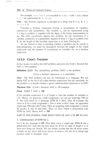 354 ~ Theory ofComputer Science
For example, -, x 1 -, (1' V z) is encoded as -, x11 -, (xlO v xlI), (where
x, y, z are represented by Xl' x~, x:<).
Note: Any boolean expression is encoded as a stling over L = {x, 0, 1, v,
1. -,. C (, )}
Consider a boolean expression having III occurrences of variables,
connectives and parantheses. The variable XIII can be represented using
1 + log~ III symbols (x together vith the digits in the binary representation of
m). The other occurrences require less symbols. So any occurrence of a
variable. connective or a parenthesis requires at most 1 + log~ 111 symbols over
L. So the length of the encoded expression is at most Oem log 111).
As our interest is only in deciding whether a problem can be solved in
polynomial-time. we need not distinguish between the length of the coded
expression and the number of occurrences of variables etc. in a boolean
expression.
12.5.3 COOK'S THEOREM
In this section we define the SAT problem and prove the Cook's theorem that
SAT is NP-complete.
Definition 12.13 The satisfiability problem (SAT) is the problem:
Given a boolean expression. is it satisfiable?
Note: The SAT problem can also be formulated as a language. We can
define SAT as the set of all coded boolean expressions that are satisfiable. So
the problem is to decide whether a given coded boolean expression is in SAT.
Theorem 12.6 (Cook's theorem) SAT is NP-complete.
Proof PART I: SAT E ~T.
If the encoded expression E is of length n, then the number of variables is
lnlr Hence. for guessing a truth assignment t we can use multitape TM for
E. The time taken by a multitape NTM M is O(n). Then M evaluates the
value of E for a truth assignment t. This is done in O(n~) time. An equivalent
single-tape TM takes 0(n4
) time. Once an accepting truth assignment is found,
M accepts E and I'v! and halts. Thus we have found a polynomial time
NTM for SAT. Hence SAT E NP.
PART II: POLYNOMIAL-TL1E REDUCTION OF ANY L IN NP TO SAT.
1. Construction of NTM for L
Let L be any language in ~T. Then there exists a single-tape NTM M and a
polynomial pen) such that the time taken by M for an input of length n is at
most pen) along any branch. We can further assume that this M never writes
a blank on any move and never moves its head to the left of its initial tape
position (refer to Example 12.6).
 