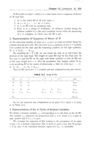 Chapter 12: Complexity J;;l 355
If M accepts an input 11' and I}v I= n. then there exists a sequence of moves
of M such that
1. O'{! is the initial ID of M with input w.
2. 0"0 ~ at ~ ... ~ (XI;, k ::; pen).
3. al; is an ID with an accepting state.
4. Each (Xi is a string of nonblanks, its leftmost symbol being the
leftmost symbol of w (the only exception occurs when the processing
of w is complete, in which case the ID is qb).
2. Representation of Sequence of Moves of M
As the maximum number of steps on w is pen) we need not bother about the
contents beyond pen) cells. We can write ai as a sequence of pen) + 1 symbols
(one symbol for the state and the remaining symbols for the tape symbols).
So Gi = XiOXil ... Xi, p(Il)'
By assuming Q n r =0, we can locate the state in ai and hence the
position of the tape head. The length of some ID may be less than pen). In
this case we pad the ID on the right with blank symbols. so that all IDs are
of the same length pen) + 1. Also the acceptance may happen earlier. If alll
is an accepting ID in the course of processing 11', then we write O'{! 1- ... f-
a;;! f- all! ... f- am = ai.pU/I·
Thus all IDs have pen) + 1 symbols and any computation has pen) moves.
TABLE 12.2 Array of IDs
ID 0
Ct.o .'1'00 .'1'01
Ct., .'1'10 .'1',1
Ct., .'1"0 X"
Ui+l X", 0 Xi+1 1
Cf.,D(ni
j - 1
X,j-1
Xj+1,j-1
j j + 1 pen)
So we can represent any computation as an (p(n) +1) X (p(n) + 1) alTay
as in Table 12.2.
3. Representation of IDs in Terms of Boolean Variables
We define a boolean variable conesponding to ii, j)th entry in the ith ID.
The variable YiiA represents the proposition that =A. where A is a state or
tape symbol and 0 ::; i, j :; pen).
We simulate the sequence of IDs leading to the acceptance of an input
string w by a boolean expression. This is done in such a way that M accepts
1' if an only if the simulated boolean expression El1.! is satisfiable.
 