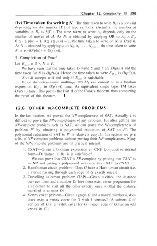 Chapter 12: Complexity ~ 359
(iv) Time taken for writing N The time taken to write Bii is a constant
depending on the number Ir I of tape symbols. (Actually the number of
variables in BU is SI r I). The time taken to write AU depends only on the
number of moves of M. As N; is obtained by applying OR to AU / Bij,
o::; i ::; pen) - L 0 ::; j ::; pen) - 1, the time taken to write on Ni is O(p(n».
As N is obtained by applying / to No, Nj, .. " Nl;ll1l~j' the time taken to write
N is p(n)O(p(n» = O(p~(n). .
5. Completion of Proof
Let EM. H = S / N / F.
We have seen that the time taken to write Sand Fare O(p(n» and the
time taken for N is O(p~(n», Hence the time taken to write Elf." is O(p~(n».
Also M accepts ]V if and only if EAt.! is satisfiable.
Hence the deterministic multitape TM Mj can convert w to a boolean
expression EM. II in O(p~(n» time~ An equivalent single tape TM takes
01/'(11» time. This proves the Part II of the Cook's theorem. thus completing
the proof of this theorem. I
12.6 OTHER NP-COMPLETE PROBLEMS
In the last section, we proved the NP-completeness of SAT. Actually it is
difficult to prove the NP-completeness of any problem. But after getting one
NP-complete problem such as SAT. ve can prove the NP-completeness of
problem P' by obtaining a polynomial reduction of SAT to P'. The
polynomial reduction of SAT to P' is relatively easy. In this section we give
a list of NP-complete problems without proving their NP-completeness. Many
of the NP-complete problems are of practical interest.
1. CSAT-Given a boolean expression in Cp,r (conjunctive normal
form-Definition 1.10), is it satisfiable?
We can prove that CSAT is NP-complete by proving that CSAT is
in NP and getting a polynomial reduction from SAT to CSAT,
'1 Hamiltonian circuit problem--Does G have a Hamiltonian circuit (i.e.
a circuit passing through each edge of G exactly once)?
3. Travelling salesman problem (TSP)-Given n cities, the distance
between them and a number D, does there exist a tour programme for
a salesman to visit all the cities exactly once so that the distance
travelled is at most D?
4. Vertex cover problem-Given a graph G and a natural number k, does
there exist a vertex cover for G with k vertices? (A subsets C of
vertices of G is a veltex cover for G if each edge of G has an odd
vertex in C.)
 