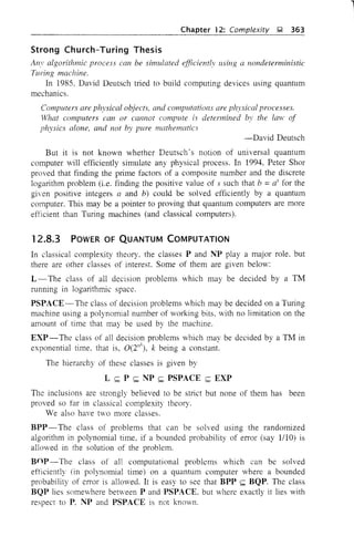 Chapter 12: Complexity ~ 363
Strong Church-Turing Thesis
An' algorithmic process can be simulated efficiently llsing a nondetenninistic
Turing machine.
In 1985, David Deutsch tried to build computing devices using quantum
mechanics.
Computers are ph}'sical o~jects, and computations are physical processes.
What computers can or callnot compute is determined by the lmv of
physics alone, and not by pure mathematics
-David Deutsch
But it is not known whether Deutsch's notion of universal quantum
computer will efficiently simulate any physical process. In 1994, Peter Shor
proved that finding the prime factors of a composite number and the discrete
logarithm problem (i.e. finding the positive value of s such that b =as for the
given positive integers a and b) could be solved efficiently by a quantum
computer. This may be a pointer to proving that quantum computers are more
efficient than Turing machines (and classical computers).
12.8.3 POWER OF QUANTUM COMPUTATION
In classical complexity theory, the classes P and NP play a major role, but
there are other classes of interest. Some of them are given below:
L - The class of all decision problems which may be decided by a TM
running in logarithmic space.
PSPACE-The class of decision problems which may be decided on a Turing
machine using a polynomial number of working bits, with no limitation on the
amount of time that may be used by the machine.
EXP - The class of all decision problems which may be decided by a TM in
exponential time, that is, O(2"
k
), k being a constant.
The hierarchy of these classes is given by
L <;;; P <;;; NP <;;; PSPACE <;;; EXP
The inclusions are strongly believed to be strict but none of them has been
proved so far in classical complexity theory.
We also have two more classes.
BPP- The class of problems that can be solved using the randomized
algorithm in polynomial time, if a bounded probability of error (say 1110) is
allowed in the solution of the problem.
Bnp-The class of all computational problems which can be solved
efficiently (in polynomial time) on a quantum computer where a bounded
probability of error is allowed. It is easy to see that BPP <;;; BQP. The class
BQP lies somewhere benveen P and PSPACE, but where exactly it lies with
respect to P, NP and PSPACE is not known,
l
 