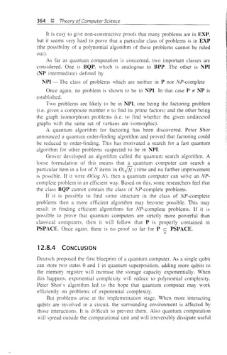 364 ~ Theory of Computer Science
It is easy to give non-constructive proofs that many problems are in EXP,
but it seems very hard to prove that a particular class of problems is in EXP
(the possibility of a polynomial algorithm of these problems cannot be ruled
out).
As far as quantum computation is concemed. two important classes are
considered. One is BQP. which is analogous to BPP. The other is NPI
(Nt> intermediate) defined by
NPI - The class of problems which are neither in P nor NP-complete
Once again. no problem is shown to be in ~t>I. In that case P "* NP is
established.
Two problems are likely to be in NPI, one being the factoring problem
(i .e. given a composite number 11 to find its prime factors) and the other being
the graph isomorphism problems (i.e. to find whether the given undirected
graphs with the same set of vertices are isomorphic).
A quantum algorithm for factoring has been discovered. Peter Shor
announced a quantum order-finding algorithm and proved that factoring could
be reduced to order-finding. This has motivated a search for a fast quantum
algOlithm for other problems suspected to be in ~t>l.
Grover developed an algorithm called the quantum search algorithm. A
loose formulation of this means that a quantum computer can search a
pm1icular item in a list of N items in O(fN) time and no further improvement
is possible. If it were OOog N). then a quantum computer can solve an NP-
complete problem in an efficient way. Based on this, some researchers feel that
the class BQP cannot contain the class of NP-complete problems.
If it is possible to find some structure in the class of NP-complete
problems then a more efficient algorithm may become possible. This may
result in finding efficient algorithms for NP-complete problems. If it is
possible to prove that quantum computers are strictly more powerful than
classical computers, then it vill follow that P is properly contained in
PSPACE. Once again. there is no proof so far for P c PSPACE.
;=
12.8.4 CONCLUSION
Deutsch proposed the first blueprint of a quantum computer. As a single qubit
can store two states 0 and 1 in quantum superposition, adding more qubits to
the memory register will increase the storage capacity exponentially. When
this happens. exponential complexity will reduce to polynomial complexity.
Peter Shor' s algorithm led to the hope that quantum computer may work
efficiently on problems of exponential complexity.
But problems arise at the implementation stage. 'When more interacting
qubits are involved in a circuit, the surrounding environment is affected by
those interactions. It is difficult to prevent them. Also quantum computation
will spread outside the computational unit and will irreversibly dissipate useful
 