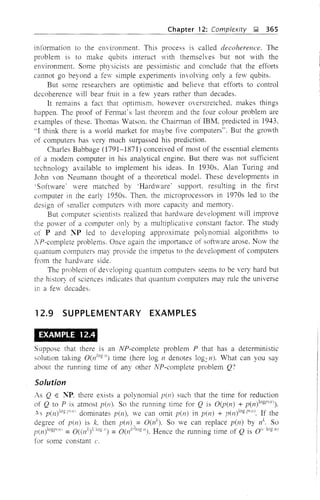 Chapter 12: Complexity );! 365
information to the environment. This process is called decoherence. The
problem is to make qubits interact with themselves but not with the
environment. Some physicists are pessimistic and conclude that the efforts
cannot go beyond a few simple experiments involving only a few qubits.
But some researchers are optimistic and believe that efforts to control
decoherence will bear fruit in a few years rather than decades.
It remains a fact that optimism, however overstretched, makes things
happen. The proof of Fermat's last theorem and the four colour problem are
examples of these. Thomas Watson. the Chairman of IBM. predicted in 1943,
"1 think there is a world market for maybe five computers". But the growth
of computers has very much surpassed his prediction.
Charles Babbage (1791-1871) conceived of most of the essential elements
of a modem computer in his analytical engine. But there was not sufficient
technology available to implement his ideas. In 1930s, Alan Turing and
John von Neumann thought of a theoretical model. These developments in
'Software' were matched by 'Hardware' support. resulting in the first
computer in the early 1950s. Then. the microprocessors in 1970s led to the
design of smaller computers with more capacity and memory.
But computer scientists realized that hardvare development will improve
the power of a computer only by a multiplicative constant factor. The study
of P and NP led to developing approximate polynomial algorithms to
NP-complete problems. Once again the importance of software arose. Now the
quantum computers may provide the impetus to the development of computers
from the hardware side.
The problem of developing quantum computers seems to be very hard but
the history of sciences indicates that quantum computers may rule the universe
in a few decades.
12.9 SUPPLEMENTARY EXAMPLES
EXAMPLE 12.4
Suppose that there is an NP-complete problem P that has a deterministic
solution taking 0(n1og 11) time (here log n denotes log2n). What can you say
about the running time of any other NP-complete problem Q?
Solution
As Q E NP. there exists a polynomial pen) such that the time for reduction
of Q to P is atmost pen). So the running time for Q is O(p(n) + p(n)logPIIII).
"'s p(n)iOgp[il( dominates pen), we can omit pen) in pen) + p(n)10gplil). If the
degree of pen) is k, then p(n), = O(ll). So we can replace pen) by It So
p(n)logpilll =0((n'f k1!"') =O(nHoglI). Hence the running time of Q is Olrlogll)
for some constant c.
 