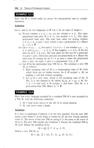 366 ~ Theory ofComputer Science
EXAMPLE 12.5
Show that P is closed under (a) union, (b) concatenation, and (c) comple-
mentation.
Solution
Let L j and L2 be two languages in P. Let w be an input of length n.
(a) To test whether W E L j U L2, we test whether W E L j • This takes
polynomial time pen). If W eo L b test another W E L2. This takes
polynomial time q(n). The total time taken for testing whether
W E L j U L2 is pen) + q(n), which is also a polynomial in n. Hence
L j U L2 E P.
(b) Let w =xIX2 •.. x//, For each k, 1 ::; k ::; n - 1, test whether XjX2 •.• Xk
E L j and Xk+jXk+2 ... X/1 E L2• If this happens, W E L jL2. If the test
fails for all k, W eo Lj L2• The time taken for this test for a particular
k is pen) + q(n), where pen) and q(n) are polynomials in n. Hence the
total time for testing for all k's is at most n times the polynomial
pen) + q(n). As n(pn) + q(n) is a polynomial, L]L2 E P.
(c) Let M be the polynomial time TM for Lt. We construct a new TM
AIj as follows:
1. Each accepting state of M is a nonaccepting state of Mj from
which there are no further moves. So if M accepts w, M] on
reading W will halt without accepting.
2. Let qf be a nev state. which is the accepting state of Mj • If
O(q, a) is not defined in M, define 0,11
(q. a) = (qji a, R). So,
W e: L if and only if M accepts wand halts. Also Mj is a
polynomial-time TM. Hence L{ E P.
EXAMPLE 12.6
Show that every language accepted by a standard TM M is also accepted by
a TM lvl] with the following conditions:
1. Mj ' s head never moves to the left of its initial position.
2. M j will never write a blank.
Solution
It is easy to implement Condition 2 on the new machine. For the new TM,
create a new blank b'. If the blank is written by M, the new Turing machine
writes b'. The move of this new TM on seeing b' is the same as the move of
M for b. The new TM satisfies the Condition 2. Denote the modified TM by
M itself. Define the modified M by
M = (Q. 2:. r, 0, q2, b, F)
Define a new TM M j as
M j = (Qj. 2: x {b}, r i • OJ, qQ, [b, bJ, F j )
 