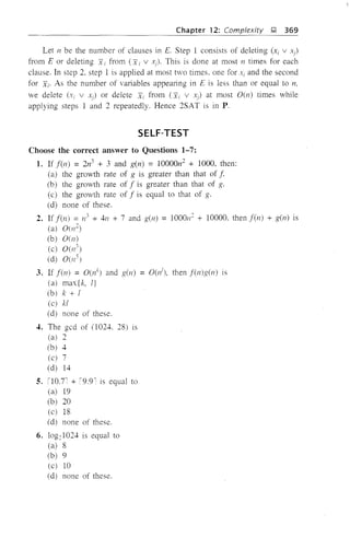 Chapter 12: Complexity );! 369
Let /1 be the number of clauses in E. Step 1 consists of deleting (x; v xi)
from E or deleting x i from (x; v xi)' This is done at most 11 times for each
clause. In step 2, step 1 is applied at most two times. one for Xi and the second
for Xi' As the number of variables appearing in E is less than or equal to n,
we delete (Xi v Xj) or delete Xi from (x; V),) at most O(n) times while
applying steps 1 and 2 repeatedly. Hence 2SAT is in P.
SELF-TEST
Choose the correct answer to Questions 1-7:
1. If f(l1) = 2n3 + 3 and g(n) = 10000n2
+ 1000, then:
(a) the growth rate of g is greater than that of f
(b) the growth rate of f is greater than that of g.
(c) the growth rate of f is equal to that of g.
(d) none of these.
2. If fen) = n3 + 4/1 + 7 and g(n) = 1000n
2
+ 10000. then f(n) + g(n) is
(a) 0(/12)
(b) 0(11)
(c) 0(n3
)
(d) 0(/15)
3. If f(n) = O(lh and g(n) = O(lh then f(n)g(/1) is
(a) max{k, l}
(b) k + 1
(c) kl
(d) none of these.
4. The gcd of (1024. 28) is
(al 2
(bl 4
(c) 7
(d) 14
S. 110.7: + '9.9l is equal to
(a) 19
(b) 20
(c) 18
(d) none of these.
6. log21024 is equal to
(a) 8
(b) 9
(c) 10
(d) none of these.
 