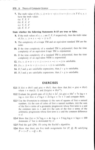 370 J;;I. Theory ofcomputer Science
7. The truth value of f(x, Y, .::) = (x v -,y) 1 (-, X V y) 1 .:: is T if x, y. z
have the truth values
(a) T. T. T
(b) F. F. F
(c) T, F. F
(d) F. T. F
State whether the following Statements 8-15 are true or false.
8. If the truth values of x, y. .:: are T. F. F respectively. then the truth value
of f(x. y, .::) = x 1 -,(v v .::) is T.
9. The complexity of a k-tape TM and an equivalent standard TM are the
same.
10. If the time complexity of a standard TM is polynomial, then the time
complexity of an equivalent k-tape TM is exponential.
11. If the time complexity of a standard TM is polynomial. then the time
complexity of an equivalent 1'.TTM is exponential.
12. fix. y, .::) =(x v y v :::) 1 (-, X 1 -, Y 1 -,.::) is satisfiable.
13. f(x. Y. .::) = (x v y) 1 (-,.Y 1 -, v) is satisfiable.
14. If f and g are satisfiable expressions, then f v g is satisfiable.
15. If f and g are satisfiable expressions. then f 1 g is satisfiable.
EXERCISES
12.1 If fen) = O(ll) and g(n) = O(lh then show that fen) + g(n) = O(nt)
where t = max{k, l} and f(n)g(n) = O(nk
+
I
).
12.2 Evaluate the growth rates of (i) fin) = 2n2
. (ii) g(n) = 1On
2
+ 7n log n +
log 11. (iii) hen) = n210g n + 211 log n + 7n + 3 and compare them.
12.3 Use the O-notation to estimate (i) the sum of squares of first n natural
numbers. (ii) the sum of cubes of first n natural numbers, (iii) the sum
of the first n terms of a geometric progression whose first term is a and
the common ratio is r, and (iv) the sum of the first n terms of the
arithmetic progression whose first term is a and the common difference
is d.
12.4 Show that fen) = 3112log2 11 + 411 log3 11 + 5 log2log211 + log 11 + 100
dominates 11
2 but is dominated by 11'.
12.5 Find the gcd (294. 15) using the Euclid's algoritr,m.
12.6 Show that there are five truth assignments for (P, Q, R) satisfying
p v (-, P / -, Q 1 R).
 