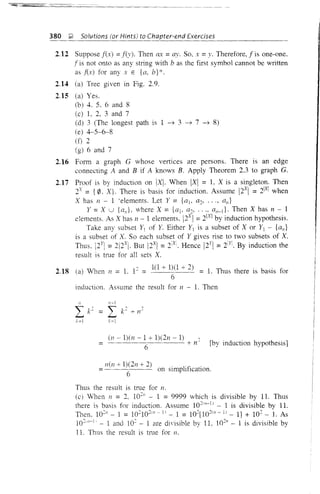 380 ;;!. Solutions (or Hints) to Chapter-end Exercises
2.12 Suppose f(x) :::: fey). Then eLY :::: ay. So, x :::: y. Therefore, f is one-one.
f is not onto as any string with b as the first symbol cannot be written
as f(x) for any x E {a, b} *.
2.14 (a) Tree given in Fig. 2.9.
2.15 (a) Yes.
(b) 4. 5. 6 and 8
(c) L 2, 3 and 7
(d) 3 (The longest path is 1 -7 3 -7 7 -7 8)
(e) 4-5-6-8
(f) 2
(g) 6 and 7
2.16 Form a graph G whose vertices are persons. There is an edge
connecting A and B if A knows B. Apply Theorem 2.3 to graph G.
2.17 Proof is by induction on IXI. When IXI :::: L Xis a singleton. Then
2x :::: {0. X}. There is basis for induction. Assume !2X
I :::: 21X1 when
X has 11 - 1 ·elements. Let Y :::: {aj. a~, ..., an}
Y:::: X U {a"L where X:::: {al' a~, ., .. an-d. Then X has 11 - 1
elements. As X has 11 - 1 elements. !2Xj :::: 2[X] by induction hypothesis.
Take any subset Y1 of Y. Either YI is a subset of X or YI - {an}
is a subset of X. So each subset of Y gives rise to two subsets of X.
Thus. !2 Y
 :::: 2!2xl. But 12X
 :::: i X
. Hence !2Y
 :::: 2[Yi. By induction the
result is true for all sets X.
2.18 Ca) When /1 :::: L 1~:::: 1(1 + 1)(1 + 2) :::: L Thus there is basis for
6
induction. Assume the result for 11 - 1. Then
n-l
:::: I k~ -+- 11~
k=1
::::
(11 - 1)(/1 - 1 + 1)(211 - 1) ~
6 +11 [by induction hypothesis]
11(11 + 1)(2/1 + 2) . . . .
:::: 6 on slmphflCatlOn.
Thus the result is true for 11.
(cl When 11 :::: 2, lo~n - 1 :::: 9999 which is divisible by 11. Thus
there is basis for induction. Assume lO~(n-l) - 1 is divisible by 11.
Then, lO~n - 1 :::: lO~lO~(n - I) - 1 :::: 1O~[10~(n - 1) - 1] + 10~ - L As
1O~' 11-1, - 1 and 10~ - 1 are divisible by 11, 1O~" - 1 is divisible by
11. Thus the result is true for 11.
 