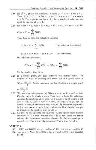 Solutions (or Hints) to Chapter-end Exercises );1 381
2.19 (b) 22
> 2 [Basis for induction]. Assume 2" - ] > n - 1 for n > 2.
Then. 2" = 2 . 2" - I > 2(n - 1), i.e. 2" > n + n - 2 > n (since
n > 2). The result is true for n. By the principle of induction, the
result is true for all n > 1.
2.20 (a) When n = 1, F(2n + 1) = F(3) = F(l) + F(2) = F(O) + F(2). So,
I
F(2n + 1) = L F(2k).
k=O
Thus there is basis for induction. Assume
,,-1
F(2n - 1) = L F(2k)
k=O
F(2n + 1) =F(2n - 1) + F(2n)
By induction hypothesis,
[by induction hypothesis]
[by definition]
n--l
F(2n + 1) = L F(2k) + F(2n) =
k=O
So the result is true for n.
"
L F(2k)
k=O
2.21 In a simple graph, any edge connects two distinct nodes. The
number of ways of choosing two nodes out of n given nodes is
"e = nell -1) . So the maximum number of edges in a simple graph
- 2
n(n-l)
IS
2
2.22
2.23
We prove by induction on Iwl. When w= A, we have abA = Aab.
Clearly, IAI = 0, which is even. Thus there is basis for induction.
Assume the result for all wwith Iwl < n. Let wbe of length nand
abw = wab. As abw = wab, w = abw] for some w in {a, b}*. So
ababw] = abw]ab and hence abw] = w]ab. By induction hypothesis,
IwI! is even. As Iwl = Iwd + 2, Iwl is also even. Hence by the principle
of induction, the result is true for all w.
Let pen) be the 'open the nth envelope'. As the person opens the first
envelope, P(l) is true. Assume Pen - 1) is true. Then the person
follows the instruction contained therein. So the nth envelope is
opened, i.e. pen) is true. By induction, Pen) is true for all n.
Cnapter 3
3.1 101101 and 000000 are accepted by M. 11111 is not accepted hy M.
3.2 {qo, q], q4}' Now. 8(qo, 010) = {qo, qJ and so 010 is not accepted
by M.
 