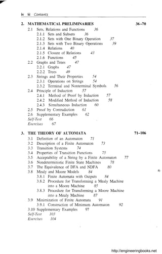 iv J;J Contents
2. MATHEMATICAL PRELIMINARIES
2.1 Sets, Relations and Functions 36
2.1.1 Sets and Subsets 36
2.1.2 Sets with One Binary Operation 37
2.1.3 Sets with Two Binary Operations 39
2.1.4 Relations 40
2.1.5 Closure of Relations 43
2.1.6 Functions 45
2.2 Graphs and Trees 47
2.2.1 Graphs 47
2.2.2 Trees 49
2.3 Strings and Their Properties 54
2.3.1 Operations on Strings 54
2.3.2 Terminal and Nonterrninal Symbols 56
2.4 Principle of Induction 57
2.4.1 Method of Proof by Induction 57
2.4.2 Modified Method of Induction 58
2.4.3 Simultaneous Induction 60
2.5 Proof by Contradiction 61
2.6 Supplementary Examples 62
Self-Test 66
Exercises 67
36-70
3. THE THEORY OF AUTOMATA 71-106
3.1 Definition of an Automaton 7]
3.2 Description of a Finite Automaton 73
3.3 Transition Systems 74
3.4 Propeliies of Transition Functions 75
3.5 Acceptability of a String by a Finite Automaton 77
3.6 Nondeterministic Finite State Machines 78
3.7 The Equivalence of DFA and NDFA 80
3.8 Mealy and Moore Models 84
3.8.1 Finite Automata with Outputs 84
3.8.2 Procedure for Transforming a Mealy Machine
into a Moore Machine 85
3.8.3 Procedure for Transforming a Moore Machine
into a Mealy Machine 87
3.9 Minimization of Finite Automata 91
3.9.1 Construction of Minimum Automaton 92
3.10 Supplementary Examples 97
Self-Test 103
Exercises ]04
http://engineeringbooks.net
 
