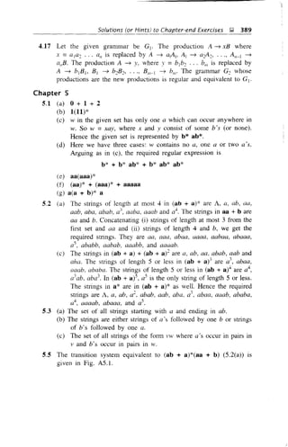 Solutions (or Hints) to Chapter-end Exercises &,;l, 389
4.17 Let the given granm1ar be Gj . The production A ~ xB where
x =ala2 ... all is replaced by A ~ alAj, Al ~ a2A2, ..., An-I ~
allB. The production A ~ y, where y =blb2 ... bm is replaced by
A ~ bjB], B j ~ b2B2, •••, B/1/-1 ~ b/1/' The grammar G2 whose
productions are the new productions is regular and equivalent to Gj .
Chapter 5
5.1 (a) 0 + 1 + 2
(b) 1(11)*
(c) w in the given set has only one a which can occur anywhere in
w. So w =xay, where x and y consist of some b's (or none).
Hence the given set is represented by b* ab*.
(d) Here we have three cases: w contains no a, one a or two a's.
Arguing as in (c), the required regular expression is
b* + b* ab* + b* ab* ab*
(e) aa(aaa)*
(0 (aa)* + (aaa)* + aaaaa
(g) a(a + b)* a
5.2 (a) The strings of length at most 4 in (ab + a)* are A, a, ab, aa,
aab, aba, abab, a:;, aaba, aaab and d+. The strings in aa + bare
aa and b. Concatenating (i) strings of length at most 3 from the
first set and aa and (ii) strings of length 4 and b, we get the
required strings. They are aa, aaa, abaa, aaaa, aabaa, abaaa,
as, ababb, aabab, aaabb, and aaaab.
(c) The strings in (ab + a) + (ab + a)2 are a, ab, aa, abab, aab and
aha. The strings of length 5 or less in (ab + a)3 are a
3
, abaa,
aaab, ababa. The strings of length 5 or less in (ab + a)4 are a4
,
a3
ab, aba3
• In (ab + a)5, as is the only string of length 5 or less.
The strings in a* are in (ab + a)* as well. Hence the required
strings are A, a, ab, a2, abab, aab, aba, a3
, abaa, aaab, ababa,
a4
, aaaab, abaaa, and as.
5.3 (a) The set of all strings starting with a and ending in abo
(b) The strings are either strings of a's followed by one b or strings
of b's followed by one a.
(c) The set of all strings of the form vw where a's occur in pairs in
v and b's occur in pairs in w.
5.5 The transition system equivalent to (ab + a)*(aa + b) (5.2(a» is
given in Fig. AS.l.
 