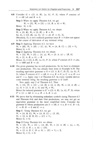Solutions (or Hints) to Chapter-end Exercises l; 397
6.8 Consider G = ({S, A, B}, {a, b}, P, S), where P consists of
S ~ AB Iab and B ~ b.
Step.1 When we apply Theorem 6.4, we get
WI = {S}, W2 = {S} u {A, B, a, b} = W3
Hence Gj = G.
Step 2 When we apply Theorem 6.3, we obtain
Wj = {S, B}, W2 = {S, B} u 0 = W3
So, G2 = ({S, B}, {a, b}, {S ~ ab, B ~ b}, S).
Obviously, G2 is not a reduced grammar since B ~ b does not appear
in the course of derivation of any terminal string.
6.9 Step 1 Applying Theorem 6.3, we have
Wj = {B}, W2 = {B} u {C, A}, W3 = {A, B, C} u {S} = VN
Hence Gj = G.
Step 2 Applying Theorem 6.4, we obtain
Wj = {S}, W2 = {S} u {A, a}, W3 = {S, A, a} u {B, b}
w. = {S, A, B, a, b} u 0
Hence, G2 =({S, A, B}, {a, b}, P, S), where P consists of S ~ aAa,
A ~ bBB and B ~ abo
6.10 The given grammar has no null productions. So we have to eliminate
unit productions. This has already been done in Example 6.10. The
resulting equivalent grammar is G =({S, A, B, C, D, E}, {a, b}, P,
S), where P consists of S ~ AB, A ~ a, B ~ b I a, C ~ a, D ~ a
and E ~ a. Apply step 1 of Theorem 6.5. As every variable derives
some terminal string, the resulting grammar is G itself.
Now apply step 2 of Theorem 6.5. Then
Wj = {S}, W2 = {S} u {A, B} = {S, A, B}, W3 = {S, A, B} u
{a, b} = {So A, B, a, b} and W4 = W3.
Hence the reduced grammar is G' = ({S, A, B}, {a, b}, P~ S), where
P' = {5 ~ AB, A ~ a, B ~ b, B ~ a}.
6.11 We prove that by eliminating redundant symbols (using Theorem 6.3
and Theorem 6.4) and then Unit productions, we may not get an
equivalent grammar in the most simplified form. Consider the
grammar G whose productions are 5 ~ AB, A ~ a, B ~ C, B ~ b,
C ~ D, D ~ E and E ~ a.
Step 1 Using Theorem 6.3, we get
Wj = {A, B, E}, W2 = {A, B, E} u {S, D},
W3 = {5, A, B, D, E} u {C} = Vv.
Hence Gj = G.
Step 2 Using Theorem 6.4, we obtain
Wj = {5}, W2 = {S} u {A, B}, W3 = {S, A, B} u {a, c, b},
w. = {S, A, B, C. a, b} u {D},
Ws = {S, A, B. C, D, a, b} u {E} = VN u L.
Hence G2 = G1 = G.
 
