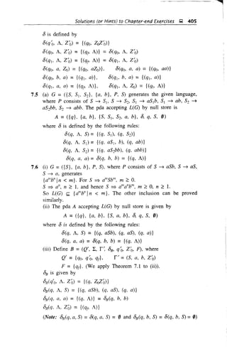 Solutions (or Hints) to Chapter-end Exercises ~ 405
8 is defined by
8(qo, A, Zo) = {(qo, ZoZ'o)}
8(qo, A, Z'o) = {(l1r, A)} = 8(qo, A, Z'o)
8(qj, A, Zo) = {(qj' A)} = 8(q). A, Z'o)
8(qo, a, Zo) = {(qo, aZo)}, 8(qo, a, a) = {(qo, aa)}
8(qo, b, a) = {(qj, a)}, 8(q), b, a) = {(q), a)}
8(qj, a, a) = {(qr, A)}, 8(qj, A, Zo) = {(qb A)}
7.5 (a) G =({S, Sj, S2}, {a, b}, P, S) generates the given language,
where P consists of S --? Sj, S --? S2' SI --? aS1b, SI --? ab, S2 --?
aS2bb, S2 --? abb. The pda accepting L(G) by null store is
A = ({q}, {a, b}, {S, Sj, S2' a, b}, 8, q, S, 0)
where 8 is defined by the following rules:
8(q, A, S) = {(q, SI), (q, S2)}
8(q, A. SI) = {(q. aSj, b), (q, ab)}
8(q, A, S2) = {(q, aS2bb), (q, abb)}
8(q, a, a) = 8(q, b, b) = {(q, A)}
7.6 (i) G = ({S}, {a, b}, P, S), where P consists of S --? aSb, S --? as,
S --? a, generates
{alllY'1 n < m}. For S =? alllSb
lll
. m 2:: 0.
S =? a'z, n 2:: 1, and hence S =? a'"a"b"', m 2:: 0, n 2:: 1,
So L(G) k {a'" b" In < m}. The other inclusion can be proved
similarly.
(ii) The pda A accepting UG) by null store is given by
A =({q}, {a, b}, {S, a, b}, 8, q, S, 0)
where 8 is defined by the following rules:
8(q, A, S) = {(q, aSb), (q, as), (q, a)}
8(q, a, a) = 8(q, b, b) = {(q, A)}
(iii) Define B =(Q', L, r~ 8B, qo, Z'o, F), where
Q' = {qo, qO, qj}, r' = (S, a, b, Z'o)
F = {qr}' (We apply Theorem 7.1 to (ii)).
8B is given by .
8B (q'o, A. Zo) = {(q, ZoZo)}
8B (q, A, S) = {(q, aSb), (q, as), (q, a)}
8B(q, a, a) = {(q, A)} = 8B(q, b, b)
8B(q, A, Z6) = {(q" A)}
(Note: 8B (q, a, S) =8(q, a, S) = 0 and 8B (q, b, S) =8(q, b, S) =0)
 