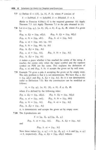 406 ~ Solutions (or Hints) to Chapter-end Exercises
7.7 (i) Define G = ({S}, {a, b}, P, 5). where P consists of
S ~ SaSbSaS, S ~ SaSaSbS, S ~ SbSaSaS. S ~ A
(Refer to Exercise 4.1O(e).) G is the required grammar. (ii) Apply
Theorem 7.3. (iii) Apply Theorem 7.1 to the pda obtained in (ii).
7.8 Let A =({qo, qd, {a. b}, {Zo. a, b}, 8, qo, Zo, 0). where 8 is given
by
8(qo. a. Zo) = {(qo. aZo)}' 8(qo, b, Zo) = {(qo, bZo)}
8(qo. a. h) = {(qo. ab)}, 8(qo, b. a) = {(qo. ba)}
8(qo, a, a) = {(qo. aa). (q)o A)}
8(qo, b. b) = {(qo. bb), (q, A)}
8(qo, A, Zo) = {(qlo A)}
8(qj. a. a) = {(qjo A)}, 8(qlo b, b) = {(qlo A)}
8(ql. A. Zo) = {(qlo A)}
A makes a guess whether it has reached the centre of the string. A
reaches the centre only when the input symbol and the topmost
symbol on PDS are the same. This explains the definition of
8(qo, a. a) and 8(qo. b. b). A accepts the given set by null store.
7.9 Example 7.6 gives a pda A accepting the given set by empty store.
The only problem is that it is not deterministic. We have 8(q. a, Zo)
= {(q. aZo)} and 8(q. A, Zo) = {(q, A)}. So A is not deterministic
(refer to Definition 7.5). But the construction can be modified as
follows:
Al = ({q. q]}, {a, b}, {Zo. a, b}, 8, q. Zo. 0)
where 8 is defined by the following rules:
8(q. a, Zo) = {(qto aZo)}. 8(q. b. Zo) = {(ql. bZo)}
8(q], a. a) = {(ql, aa)}, 8(ql. b, b) = {(qlo bb)}
8(q]. a, b) = {(qlo A)}, 8(qlo b. a) = {(q]o A)}
8(q]o A, Zo) = {(% A)}
A] is deterministic and accepts the given set by empty store.
7.10 The S-productions are
S ~ [qo. Zo. qo] I [qo, Zo, qJJ
8(q]. b, a) = {(ql. A)}, 8(q]o A, Zo) = {(qlo A)}
and
8(qo, b. a) = {(q]o A)}
Now these induce [qlo a. qJJ ~ b. [q], Zo. ql] ~ A and [qo, a. qd
~ b. respectively. 8(qo, a, Zo) = {(qo, aZo)} induces
 