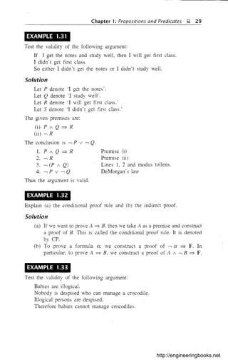 -~------~-~~-
Chapter 1: Propositions and Predicates );! 29
EXAMPLE 1.31
Test the validity of the following argument:
If I get the notes and study well, then I will get first class.
I didn't get first class.
So either I didn't get the notes or I didn't study well.
Solution
Let P denote '1 get the notes'.
Let Q denote 'I study well'.
Let R denote '1 will get first class.'
Let S denote 'I didn't get first class.'
The given premises are:
(i) P ; Q =:} R
(ii) -, R
The conclusion is -, P v -, Q.
l.P;Q=:}R
2. -, R
3. -, (P ; Q)
4. -,P v-,Q
Thus the argument is valid.
EXAMPLE 1.32
Premise (i)
Premise (ii)
Lines I, 2 and modus tollens.
DeMorgan's law
Explain (a) the conditional proof rule and (b) the indirect proof.
Solution
(a) If we want to prove A =:} B, then we take A as a premise and construct
a proof of B. This is called the conditional proof rule. It is denoted
by CPo
(b) To prove a formula 0:, we construct a proof of -, 0: =:} F. In
particular. to prove A =:} B. we construct a proof of A ; -, B =:} F.
EXAMPLE 1.33
Test the validity of the following argument:
Babies are illogical.
Nobody is despised who can manage a crocodile.
Illogical persons are despised.
Therefore babies cannot manage crocodiles.
http://engineeringbooks.net
 