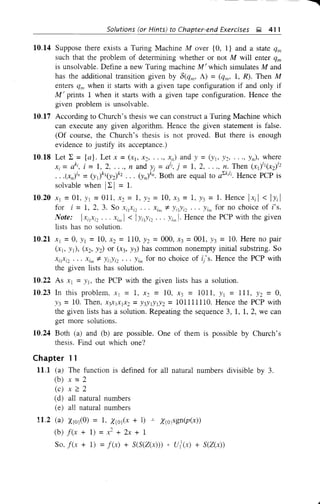 Solutions (or Hints) to Chapter-end Exercises Q 411
10.14 Suppose there exists a Turing Machine Mover {O, l} and a state qlll
such that the problem of determining whether or not M will enter qm
is unsolvable. Define a new Turing machine M' which simulates M and
has the additional transition given by 6(qm' A) = (qm' 1, R). Then M
enters qlll when it starts with a given tape configuration if and only if
M' prints 1 when it starts with a given tape configuration. Hence the
given problem is unsolvable.
10.17 According to Church's thesis we can construct a Turing Machine which
can execute any given algorithm. Hence the given statement is false.
(Of course, the Church's thesis is not proved. But there is enough
evidence to justify its acceptance.)
10.18 Let L ={a}. Let x =(x], X2, ..., xn) and Y =(YI, Y2, ..., Yn), where
. - k; • _ 1 2 d }. - Ii . - 12Th ()Il( )IZX, - a , I - , , ..., n an )j - a·, ] - , , ..., n. en Xl X2
.. .(xjlJ =(Yli1(Y2)kZ... (Y,ilJ
• Both are equal to aLkil
;. Hence PCP is
solvable when IL I = 1.
10.20 Xl =01, Y1 =OIl, X2 =1, Y2 = 10, x3 = 1, Y3 =1. Hence IXi I < IYi I
for i = 1, 2, 3. So XilXi2 ... xim :;t. YiIYiz ... Yim for no choice of i's.
Note: IxilXiz ... xlm 1 < 1Yi1Yiz ... Yim I· Hence the PCP with the given
lists has no solution.
10.21 Xl =0, Y1 =10, X2 = 110, Y2 =000, X3 =001, Y3 = 10. Here no pair
(Xlo YI), (x2' Y2) or (x3' Y3) has common nonempty initial substring. So
XilXiz ... xim :;t. YilYiz ... Yim for no choice of i/s. Hence the PCP with
the given lists has solution.
10.22 As Xl =Y1, the PCP with the given lists has a solution.
10.23 In this problem, Xl = 1, X2 = 10, X3 = 1011, Y1 = 111, Y2 = 0,
Y3 = 10. Then, XJX1X1X2 =Y3Y1Y1Y2 = 101111110. Hence the PCP with
the given lists has a solution. Repeating the sequence 3, 1, 1, 2, we can
get more solutions.
10.24 Both (a) and (b) are possible. One of them is possible by Church's
thesis. Find out which one?
Chapter 11
11.1 (a) The function is defined for all natural numbers divisible by 3.
(b) x =2
(c) x ;:: 2
(d) all natural numbers
(e) all natural numbers
11.2 (a) X(Oj(O) = 1, X(Oj(x + 1) -'- X(Ojsgn(p(x»)
(b) f(x + 1) = x2
+ 2x + 1
So, f(x + 1) = f(x) + S(S(Z(x»)) * ui(x) + S(Z(x»
 