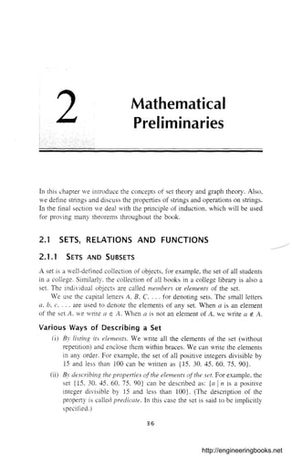 2 Mathematical
Preliminaries
In this chapter we introduce the concepts of set theory and graph theory. Also,
we define strings and discuss the properties of stlings and operations on strings.
In the final section we deal with the principle of induction, which will be used
for proving many theorems throughout the book.
2.1 SETS, RELATIONS AND FUNCTIONS
2.1.1 SETS AND SUBSETS
A set is a well-defined collection of objects, for example, the set of all students
in a college. Similarly. the collection of all books in a college library is also a
set. The individual objects are called members or elements of the set.
We use the capital letters A, B, C, ... for denoting sets. The small letters
a, b, c, ... are used to denote the elements of any set. When a is an element
of the set A. we write a E A. "Then a is not an element of A, we write a rl. A.
Various Ways of Describing a Set
(i) By listing its elements. We write all the elements of the set (without
repetition) and enclose them within braces. We can write the elements
in any order. For example, the set of all positive integers divisible by
15 and less than 100 can be wlitten as {IS. 30, 45. 60. 75. 90}.
(ii) By describing the properties ofthe elements ofthe set. For example. the
set {IS, 30. 45. 60. 75. 90} can be described as: {n In is a positive
integer divisible by 15 and less than 100}. (The descliption of the
property is called predicate. In this case the set is said to be implicitly
specified.)
36
http://engineeringbooks.net
 