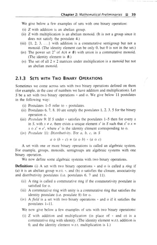 Chapter 2: Mathematical Preliminaries ~ 39
We give below a few examples of sets with one binary operation:
(i) Z with addition is an abelian group.
(ii) Z with multiplication is an abelian monoid. (It is not a group since it
does not satisfy the postulate 4.)
(iii) {I, 2. 3, ...} with addition is a commutative semigroup but not a
monoid. (The identity element can be only 0, but 0 is not in the set.)
(iv) The power set 24
of A(A -j; 0) with union is a commutative monoid.
(The identity element is 0.)
(v) The set of all 2 x 2 matrices under multiplication is a monoid but not
an abelian monoid.
2.1.3 SETS WITH Two BINARY OPERATIONS
Sometimes we come across sets with two binary operations defined on them
(for example, in the case of numbers we have addition and multiplication). Let
5 be a set with two binary operations * and o. We give below 11 postulates
in the following way:
(i) Postulates 1-5 refer to * postulates.
(ii) Postulates 6. 7. 8. 10 are simply the postulates L 2. 3, 5 for the binary
operation o.
(iii) Postulate 9: If 5 under 8 satisfies the postulates 1-5 then for every x
in S. with x -j; e, there exists a unique element x' in 5 such that x' 0 x =
x 0 x' =e', where e' is the identity element corresponding to o.
(iv) Postulate 11: Distributivil'. For a. b. c. in 5
a 0 (b * c) = (a 0 b) * (a 0 c)
A set with one or more binary operations is called an algebraic system.
For example, groups, monoids, semigroups are algebraic systems with one
binary operation,
We now define some algebraic systems with two binary operations.
Definitions (i) A set vith two binary operations * and 0 is called a ring if
(a) it is an abelian group W.f.t. 8, and (b) 0 satisfies the closure, associativity
and distributivity postulates (i.e. postulates 6. 7 and 11).
(ii) A ring is called a commutative ring if the commutativity postulate is
satisfied for o.
(iii) A commutative ring with unity is a commutative ring that satisfies the
identity postulate (i,e. postulate 8) for o.
(iv) A field is a set with two binary operations * and 0 if it satisfies the
postulates 1-11.
We now give below a few examples of sets with two binary operations:
(i) Z with addition and multiplication (in place of * and 0) is a
commutative ring with identity. (The identity element W.f.t. addition is
O. and the identity element V.r.t. multiplication is 1.)
 