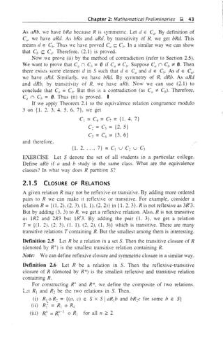 Chapter 2: Mathematical Preliminaries &;I, 43
As aRb, we have bRa because R is symmetric. Let d E CCI' By definition of
CIi' we have aRd. As bRa and aRd. by transitivity of R, we get bRd. This
means d E Cb. Thus we have proved Ca <;;;;; Cb. In a similar way we can show
that Cb <;;;;; Cd' Therefore. (2.1) is proved.
Now we prove (ii) by the method of contradiction (refer to Section 2.5).
We want to prove that Ca II Cb = 0 if Cil 1= C/,. Suppose Cil II Cb ::;t: 0. Then
there exists some element d in 5 such that d E Ca and d E Cb. As dEC",
we have aRd. Similarly. we have bRd. By symmetry of R, dRb. As aRd
and dRb, by transitivity of R, we have aRb. Now we can use (2.1) to
conclude that C" = Cb. But this is a contradiction (as C({ 1= Cb). Therefore,
Ca II Cb = 0. Thus (ii) is proved. I
If we apply Theorem 2.1 to the equivalence relation congruence modulo
3 on {1. 2. 3, 4. 5, 6. 7}, we get
C1 = C. = C7 = {1. 4, 7}
C2 = Cs = {2, 5}
C3 = C6 = {3. 6}
and therefore.
{1. 2...., 7} = Cj U C2 U C3
EXERCISE Let 5 denote the set of all students in a particular college.
Define aRb if a and b study in the same class. What are the equivalence
classes? In what way does R partition 5?
2.1.5 CLOSURE OF RELATIONS
A given relation R may not be reflexive or transitive. By adding more ordered
pairs to R we can make it reflexive or transitive. For example, consider a
relation R ={(1. 2), (2, 3). 0.1). (2, 2)} in {1. 2. 3}. R is not reflexive as 3R'3.
But by adding (3, 3) to R, we get a reflexive relation. Also, R is not transitive
as 1R2 and 2R3 but 1R'3. By adding the pair (1. 3). we get a relation
T ={(1. 2), (2, 3), (1. 1), (2, 2), (1. 3)} which is transitive. There are many
transitive relations T containing R. But the smallest among them is interesting.
Definition 2.5 Let R be a relation in a set 5. Then the transitive closure of R
(denoted by R+) is the smallest transitive relation containing R.
Note: We can define ref1exive closure and symmetric closure in a similar way.
Definition 2.6 Let R be a relation in 5. Then the reflexive-transitive
closure of R (denoted by R*) is the smallest reflexive and transitive relation
containing R.
For constructing R+ and R*, we define the composite of two relations.
Let R j and R2 be the two relations in 5. Then,
(i) R1 oR2 = {(a, c) E 5 x 5 IaRjb and bR2c for some b E 5}
(ii) Rr= R j 0 R j
(iii) R{l = R{,~j 0 R1 for all IJ ~2
 
