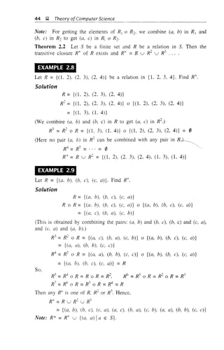 44 ~ Theory ofComputer Science
Note: For getting the elements of R1 0 R2, we combine (a, b) in R 1 and
(b, c) in R2 to get (a, c) in Rr 0 R2.
Theorem 2.2 Let 5 be a finite set and R be a relation in 5. Then the
transitive closure R+ of R exists and R+ =R U R2
U R3
.. , •
EXAMPLE 2.8
Let R = {(L 2). (2. 3), (2, 4)} be a relation in {l. 2, 3, 4}. Find R+.
Solution
R = {(1, 2), (2, 3), (2, 4)}
R2
= {(1, 2), (2, 3), (2, 4)} 0 {(L 2), (2, 3), (2, 4)}
= {(1, 3), (1, 4)}
(We combine (a. b) and (b, c) in R to get (a, c) in R
2
.)
R3
=R2
0 R = {(l. 3). (1, 4)} 0 {(1, 2), (2, 3), (2, 4)} = 0
(Here no pair (a, b) in R2
can be combined with any pair in R+---
R4 =RS = ... = 0 ~,
R+ = R U R2
= {(1, 2), (2. 3). (2. 4). (1, 3), (1, 4)}
EXAMPLE 2.9
Let R = (Ca. b), (b, c). (c. a)}. Find R+.
Solution
R = {(a. b), (b, c), (c, a)}
R 0 R = {(a. b), (b. c), (c, a)} 0 {(a, b), (b, c), (c. a)}
= {(a. c), (b, a), (c. b)}
(This is obtained by combining the pairs: (a, b) and (b, c), (b, c) and (c, a),
and (c, a) and (a, b).)
R
3
= R
2
0 R = {(a, c), (b, a), (c, b)} 0 {(a, b), (b, c), (c, a)}
= {(a, a), (b, b), (c. c)}
R
4
= R
3
0 R = {(a, a), (b. b), (c, c)} 0 {(a, b), (b. c), (c, a)}
= {(a, b), (b, c), (c, a)} = R
So.
~=~oR=RoR=~ ~=~oR=~oR=~
R
7
=R
6
0 R =R
3
0 R =~ =R
Then any RI1
is one of R. R2
or R3
. Hence,
R+ =R U R2
U R3
={(a, b), (b, c), (c. a), (a, c). (b, a), (c, b), (a, a), (b, b), (c, c)}
Note: R* = R+ U {(a, a)! a E 5}.
 