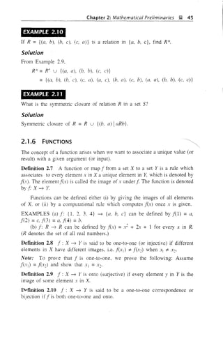 Chapter 2: Mathematical Preliminaries ~ 45
EXAMPLE 2.10
If R = {(a, b), (b, c), (c, a)} is a relation in {a. b. c}, find R*.
Solution
From Example 2.9,
R* = R+ u {(a, a), (b, b), (c, c)}
= {(a, b), (b, c), (c. a). (a, c), (b, a), (c, b), (a. a), (b, b), (c, c)}
EXAMPLE 2.11
What is the symmetric closure of relation R in a set S?
Solution
Symmetric closure of R = R u {(b, a) IaRb}.
2.1.6 FUNCTIONS
The concept of a function arises when we want to associate a unique value (or
result) with a given argument (or input).
Definition 2.7 A function or map f from a set X to a set Y is a rule which
associates to every element x in X a unique element in Y. which is denoted by
j(x). The element f(x) is called the image of .y under f The function is denoted
by f X ~ Y.
Functions can be defined either (i) by giving the images of all elements
of X, or (ii) by a computational rule which computes f(x) once x is given.
EXAMPLES (a)f: {l. 2. 3. 4} ~ {a, b, c} can be defined byf(1) = a,
f(2) =c, f(3) =a, f(4) =b.
(b) f: R ~ R can be defined by f(x) = .J + 2x + 1 for every x in R.
(R denotes the set of all real numbers.)
Definition 2.8 f: X ~ Y is said to be one-to-one (or injective) if different
elements in X have different images. i.e. f(Xl) =i= f(X2) when Xl =i= X2'
Note: To prove that f is one-to-one. we prove the following: Assume
f(.I:J = f(X2) and show that Xl = X2'
Definition 2.9 f: X ~ Y is onto (sUljective) if every element y in Y is the
image of some element x in X.
Dpfmition 2.10 f: X ~ Y is said to be a one-to-one correspondence or
biJection if f is both one-to-one and onto.
 