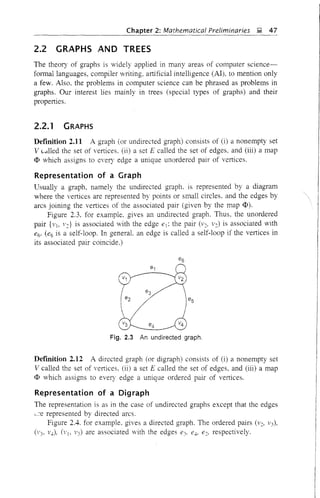Chapter 2: Mathematical Preliminaries ~ 47
2.2 GRAPHS AND TREES
The theory of graphs is widely applied in many areas of computer science-
formal languages, compiler writing, artificial intelligence (AI), to mention only
a few. Also. the problems in computer science can be phrased as problems in
graphs. Our interest lies mainly in trees (special types of graphs) and their
properties.
2.2.1 GRAPHS
Defmition 2.11 A graph (or undirected graph) consists of (i) a nonempty set
V c...lled the set of vertices. (ii) a set E called the set of edges, and (iii) a map
<I> which assigns to every edge a unique unordered pair of vertices.
Representation of a Graph
Usually a graph. namely the undirected graph. is represented by a diagram
where the vertices are represented by points or small circles, and the edges by
arcs joining the vertices of the associated pair (given by the map <I».
Figure 2.3. for example, gives an undirected graph. Thus. the unordered
pair {VI, v:} is associated with the edge el: the pair (v:' v:) is associated with
e6' (e6 is a self-loop. In generaL an edge is called a self-loop if the vertices in
its associated pair coincide.)
Fig. 2.3 An undirected graph.
Defmition 2.12 A directed graph (or digraph) consists of (i) a nonempty set
V called the set of vertices, (ii) a set E called the set of edges, and (iii) a map
<I> which assigns to every edge a unique ordered pair of vertices.
Representation of a Digraph
The representation is as in the case of undirected graphs except that the edges
;...:'e represented by directed arcs.
Figure 2.4. for example. gives a directed graph. The ordered pairs (v:, 1'3),
(1'3, 1'4), (VI. 1'3) are associated with the edges e3' e4, e:, respectively.
 