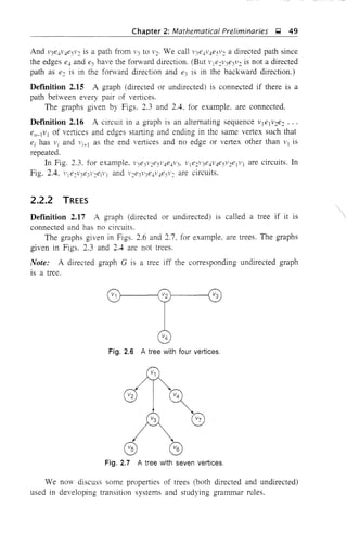 Chapter 2: Mathematical Preliminaries g 49
And v3e4v4e5v~ is a path from 1'3 to v~. We call 1'3e41'4e5v~ a directed path since
the edges e4 and es have the forward direction. (But 1'je~V3e3v~ is not a directed
path as e~ is in the forward direction and e3 is in the backward direction.)
Defmition 2.15 A graph (directed or undirected) is connected if there is a
path betveen every pair of vertices.
The graphs given by Figs. 2.3 and 2.4. for example, are connected.
Definition 2;16 A circuit in a graph is an alternating sequence 1'lelv2e~ ...
en-lVI of vertices and edges starting and ending in the same vertex such that
ei has Vi and Vi+l as the end vertices and no edge or vertex other than VI is
repeated.
In Fig. 2.3. for example. V3e3 v~e5v4e4v3' ~'1 e~1'3e4V4e5v~elVI are circuits. In
Fig. 2.4. l'je2v3e31'2ejvl and v2e3v3e4V4eSl'~ are circuits.
2.2.2 TREES
Definition 2.17 A graph (directed or undirected) is called a tree if it is
connected and has no circuits.
The graphs given in Figs. 2.6 and 2.7, for example, are trees. The graphs
given in Figs. 2.3 and 2.4 are not trees,
Note: A directed graph G is a tree iff the corresponding undirected graph
is a tree.
Fig. 2.6 A tree with four vertices.
Fig. 2.7 A tree with seven vertices.
We no",,- discuss some properties of trees (both directed and undirected)
used in developing transition systems and studying grammar rules.
 