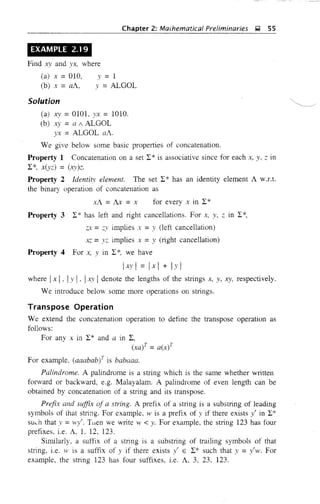 Chapter 2: Maihematical Preliminaries ~ 55
EXAMPLE 2.1 9
Find J:::V and yx, where
(a) x =010,
(b) x =a1.,
y = 1
y =ALGOL
Solution
(a) X)' = 0101, yx = 1010.
(b) xy =a / iLGOL
yx = ALGOL aA.
We give below some basic properties of concatenation.
Property 1 Concatenation on a set 12* is associative since for each x, y, ::: in
12*, x(y:::) = (xy):::.
Property 2 Identity element. The set 12* has an identity element A W.r.t.
the binary operation of concatenation as
x1. = Ax = x for every x in 12*
Property 3 12* has left and right cancellations. For x, y, Z in 12*,
z:x- = ;:;y implies x =y (left cancellation)
x:: =yz implies x =y (right cancellation)
Property 4 For x, y in 12*, we have
Ixyl = Ixl + Iyl
where Ixi, Iy , . 'xv i denote the lengths of the strings x, y, xy, respectively.
We introduce below some more operations on strings.
Transpose Operation
We extend the concatenation operation to define the transpose operation as
follows:
For any x in 12* and a in 12,
(xayT = a(x)T
For example. (aaabab;T is babaaa.
Palindrome. A palindrome is a string which is the same whether written
forward or backward, e.g. Malayalam. A palindrome of even length can be
obtained by concatenation of a string and its transpose.
Prefix and suffix of a string. A prefix of a string is a substring of leading
symbols of that string. For example, w is a prefix of y if there exists y' in 12*
such that y = H·y'. Tuen we write w < y. For example, the string 123 has four
prefixes, i.e. A. L 12, 123.
Similarly, a suffix of a string is a substring of trailing symbols of that
string, i.e. w is a suffix of y if there exists y' E 12* such that y =y'w. For
example, the string 123 has four suffixes, i.e. 1., 3, 23, 123.
 