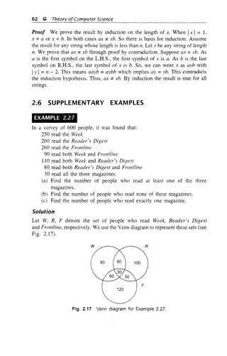 62 ~ Theory ofComputer Science
Proof We prove the result by induction on the length of x. When Ix , = 1,
x =a or x =b. In both cases ax ;f. xb. So there is basis for induction. Assume
the result for any string whose length is less than 11. Let x be any string of length
11. We prove that ax ;f. xb through proof by contradiction. Suppose ax =xb. As
a is the first symbol on the L.H.S., the first symbol of x is a. As b is the last
symbol on R.H.S., the last symbol of x is b. So, we can write x as ayb with
Iy I=n - 2. This means aayb =aybb which implies ay =yb. This contradicts
the induction hypothesis. Thus, ax * xb. By induction the result is true for all
strings.
2.6 SUPPLEMENTARY EXAMPLES
EXAMPLE 2.27
In a survey of 600 people, it was found that:
250 read the Week
260 read the Reader's Digest
260 read the Frontline
90 read both Week and Frontline
110 read both Week and Reader's Digest
80 read both Reader's Digest and Frontline
30 read all the three magazines.
(a) Find the number of people who read at least one of the three
magazmes.
(b) Find the number of people who read none of these magazines.
(c) Find the number of people who read exactly one magazine.
Solution
Let W, R, F denote the set of people who read Week, Reader's Digest
and Frontline, respectively. We use the Venn diagram to represent these sets (see
Fig. 2.17).
Fig. 2.17 Venn diagram for Example 2.27.
 