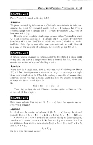 Chapter 2: Mathematicai Preiiminaries ~ 65
EXAMPLE 2.33
Prove Property 5 stated in Section 2.2.2.
Solution
We prove the result by induction on n. Obviously, there is basis for induction.
Assume the result for connected graphs with n - 1 vertices. Let T be a
connected graph with II vertices and J1 - 1 edges. By Example 2.32, T has at
least one leaf v (say).
Drop the vertex '.' and the (single) edge incident vith v. The resulting graph
Of is still connected and has 11 - 1 vertices and n 2 edges. By induction
hypothesis. Of is a tree. So 0' has no circuits and hence 0 also has no circuits.
(Addition of the edge incident with v does not create a circuit in G.) Hence G
is a tree. By the principle of induction, the property is true for all n.
EXAMPLE 2.34
A person climbs a staircase by climbing either (i) two steps in a single stride
or (ii) only one step in a single stride. Find a fonnula for Sen), where Sen)
denotes the number of ways of climbing n stairs.
Solution
When there is a single stair. there is only one way of climbing up. Hence
S(l) =1. For climbing two stairs, there are t'iO ways. viz. two steps in a single
stride or two single steps. So 5(2) :::: 2. In reaching n steps, the person can climb
either one step or two steps in his last stride. For these two choices, the number
of 'ways are sen - 1) and Sen - 2).
So,
Sen) :::: Sen - 1) + Sen - 2)
Thus. Sen) = F(n). the nth Fibonacci number (refer to Exercise 2.20.
at the end of this chapter).
EXAMPLE 2.35
How many subsets does the set {I, 2, .... n} have that contain no two
consecutive integers?
Solution
Let Sn denote the number of subsets of (1. 2, ..., n} having the desired
property. If n = 1. S] =I{ 0, {lr = 2. If 11 = 2, then S~ = i{ 0, {l}. {2}! :::: 3.
Consider a set A with n elements. If a subset having the desired property
'ontains n, it cannot contain n - 1. So there are Sn-~ suchmbsets. If it does
not contain n. there are Sn-l such subsets. So S" =Sn-J + Sn-~' As S =2 =F3
and S~ = 3 = Fl,.
the (n + 2)th Fibonacci numbeL
 