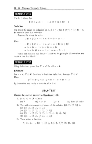 66 ~ Theory ofComputer Science
EXAMPLE 2.36
If n ~ 1, show that
1·1 r + 2 -2! + ... + n· n! = (n + I)! - 1
Solution
We prove the result by induction on n. If n = L then 1· I! = 1 = (1 + I)! - I.
So there is basis for induction.
Assume the result for n, i.e.
1 . I! + 2·2! + . . . + n· n r = (n + I)! - 1
Then,
I-I! + 2-2! + ". + n·n! + (71 + 1)·(n + I)!
=(n+1)! 1+(n+1)·(n+1)!
= (n + 1)! (l + 11 + 1) - 1 =(n + 2)! - 1
Hence the result is true for 71 + 1 and by the plinciple of induction, the
result is true for all n ~ 1.
EXAMPLE 2.37
Using induction, prove that 21/ < n! for all n ~ 4.
Solution
For 11 =4. 24
< 4!. So there is basis for induction. Assume 21/ < n!.
Then.
2"+1 = 2" - 2 < n! . 2 < (n + l)n! = (n + I)!
By induction, the result is true for a]] n ~ 4.
SELF-TEST
(c) B
Choose the correct answer to Questions 1-10:
1. (A u A) n (B n B) is
(a) A (b) A n B (d) none of these
2. The reflexive-transitive closure of the relation {(1, 2), (2, 3)} is
(a) {(1, 2), (2, 3), (1, 3)}
(b) {(1, 2), (2. 3), (1, 3), (3, I)}
(c) {(l, 1). (2, 2), (3, 3), O. 3), 0, 2), (2, 3)}
(d) {(1, 1). (2, 2), (3, 3). (1, 3)}
3. There exists a function
f: {I. 2, , ... 1O} ~ {2. 3,4.5,6.7,9, 10. 11, 12}
 