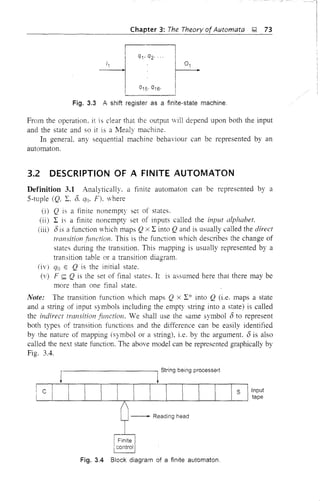 Chapter 3: The Theory of Automata &;! 73
Ii
1
1 q1' q2' '
~
I Q15' Q16'
Fig. 3.3 .A shift register as a finite-state machine,
From the operation. it is clear that the output will depend upon both the input
and the state and so it is a Mealy machine.
In general. any sequential machine behaviour can be represented by an
automaton.
3.2 DESCRIPTION OF A FINITE AUTOMATON
Definition 3.1 Analytically. a finite automaton can be represented by a
5-tuple (Q, E. 0. qo. F). where
(i) Q is a finite nonempty set of states.
(ii) I is a finite nonempty set of inputs called the input alphabet.
(iii) (5 is a function which maps Qx I into Qand is usually called the direct
transition function. This is the function which describes the change of
states during the transition. This mapping is usually represented by a
transition table or a transition diagram.
(iv) qo E Q is the initial state.
(v) F <;:;;; Q is the set of final states. It is assumed here that there may be
more than one final state.
Note: The transition function vhich maps Q x I* into Q (i.e. maps a state
and a string of input symbols including the empty stling into a state) is called
the indirect transition function. We shall use the same symbol (5 to represent
both types of transition functions and the difference can be easily identified
by the nature of mapping (symbol or a string), i.e. by the argument. (5 is also
called the next state function. The above model can be represented graphically by
Fig. 3.4.
Dc
r-------------,t String being processerJ
I I I [ I I I S Ilt~~~t
n --
1-""dieg h,,,
i Finite
!control
Fig. 3.4 Block diagram of a finite automaton.
 
