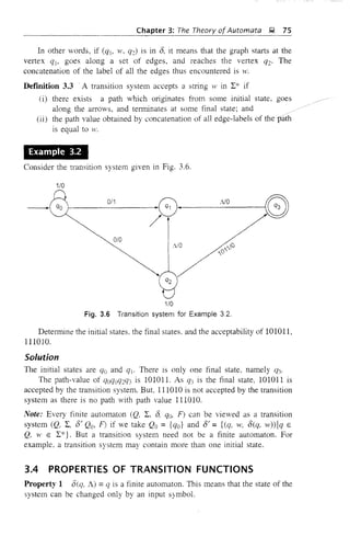 Chapter 3: The Theory ofAutomata );1 75
In other words, if (qj, w. q'C) is in 8. it means that the graph starts at the
vertex (jj, goes along a set of edges, and reaches the vertex (j2' The
concatenation of the label of all the edges thus encountered is w.
DefInition 3.3 .A transition system accepts a string w in I* if
(i) there exists a path which originates from some initial state, goes
along the arrows, and terminates at some final state; and /
(ii) the path value obtained by concatenation of alJ edge-labels of the path
is equal to H'.
Example 3.2
Consider the transition system given in Fig. 3.6.
1/0
Fig. 3.6 Transition system for Example 3.2.
Determine the initial states. the final states. and the acceptability of 101011,
111010.
Solution
The initial states are qo and q!. There is only one final state, namely ({3'
The path-value of (joQOq:q3 is 101011. As (j3 is the final state, 101011 is
accepted by the transition system. But. 111010 is not accepted by the transition
system as there is no path with path value 111010.
Note: Every finite automaton (Q, I, 8, qo, F) can be vieved as a transition
system (Q, I, 8/ Qo, F) if we take Qo = {Qo} and 8/ = {(q, w, 8(q, w»lq E
Q, W E I*}. But a transition system need not be a finite automaton. For
example, a transition system may contain more than one initial state.
3.4 PROPERTIES OF TRANSITION FUNCTIONS
Property 1 8{Q, A) =(j is a finite automaton. This means that the state of the
system can be changed only by an input symbol.
 