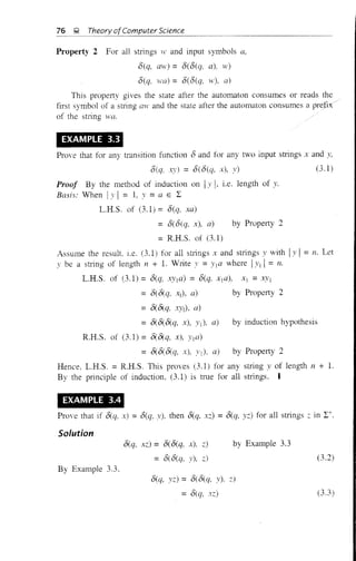 76 ~ Theory ofComputer Science
Property 2 For all stlings wand input symbols a,
O(q, aw)= O(O(q, a), IV)
O(q, .va) = O(O(q, 'v), a)
This property gives the state after the automaton consumes or reads the
first symbol of a string aw and the state after the automaton consumes a
of the string .va.
EXAMPLE 3.3
Prove that for any transition function 0 and for any two input strings x and y,
O(q, xy) = o(O(q, x), y)
Proof By the method of induction on Iy I, i.e. length of y.
Basis: When I)' I = 1, y = a E 1:
L.R.S. of (3.1) = O(q, xa)
=O(O(q, x), a) by Property 2
= R.H.S. of (3.1)
(3.1)
Assume the result. l.e. (3,1) for all stlings x and strings)' with IY I = n. Let
y be a stling of length n + 1. Write v = )'l a where i)'1 I= 11.
L.H.S. of (3.1) = O(q, ,'--:i'Ia) = 8(q, xIa), Xl =XYI
= O(O(q, Xl), a) by Property 2
=O(O(q, XYIl, a)
= O(O(O(q, x), Yj), a) by induction hypothesis
R.H.S. of (3.1) = O(O(q, x), Yla)
= O(O(&q, x), )'1), a) by Property 2
Hence, L.H.S. = R.H.S. This proves (3.1) for any string y of length 11 + 1.
By the principle of induction. (3.1) is true for all strings. I
EXAMPLE 3.4
Prove that if O(q, x) = O(q, y), then O(q, xz) = O(q, yz) for all strings ~: in 1:+.
Solution
O(q, xz) = O(O(q, x), z)
= o( o(q, y), ;:)
by Example 3.3
(3.2)
By Example 3.3.
O(q, yz) = O(O(q, y), z)
= O(q, xz) (3.3)
 