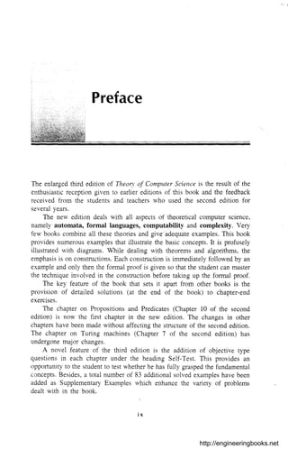 Preface
The enlarged third edition of Thea/}' of Computer Science is the result of the
enthusiastic reception given to earlier editions of this book and the feedback
received from the students and teachers who used the second edition for
several years,
The new edition deals with all aspects of theoretical computer science,
namely automata, formal languages, computability and complexity, Very
few books combine all these theories and give/adequate examples. This book
provides numerous examples that illustrate the basic concepts. It is profusely
illustrated with diagrams. While dealing with theorems and algorithms, the
emphasis is on constructions. Each construction is immediately followed by an
example and only then the formal proof is given so that the student can master
the technique involved in the construction before taking up the formal proof.
The key feature of the book that sets it apart from other books is the
provision of detailed solutions (at the end of the book) to chapter-end
exercises.
The chapter on Propositions and Predicates (Chapter 10 of the second
edition) is now the first chapter in the new edition. The changes in other
chapters have been made without affecting the structure of the second edition.
The chapter on Turing machines (Chapter 7 of the second edition) has
undergone major changes.
A novel feature of the third edition is the addition of objective type
questions in each chapter under the heading Self-Test. This provides an
opportunity to the student to test whether he has fully grasped the fundamental
concepts. Besides, a total number of 83 additional solved examples have been
added as Supplementary Examples which enhance the variety of problems
dealt with in the book.
ix
http://engineeringbooks.net
 