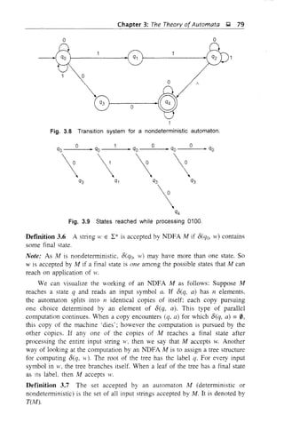 o
Chapter 3: The Theory of Automata ,g 79
o
o
o
o
Fig. 3.8 Transition system for a nondeterministic automaton.
0
• qo
0
~ qo
0
• qoqo ~ qo
~

~
0
 q3 q1 q3 q3
 q4
Fig. 3.9 States reached while processing 0100.
DefInition 3.6 A string W E L* is accepted by NDFA At if o(q(j, w) contains
some final state.
Note: As At is nondetenninistic, O(q(j, 'v) may have more than one state. So
w is accepted by At if a final state is one among the possible states that At can
reach on application of w.
We can visualize the working of an NDFA M as follows: Suppose At
reaches a state q and reads an input symbol a. If 8(q, a) has n elements,
the automaton splits into n identical copies of itself: each copy pursuing
one choice determined by an element of 8(q, a). This type of parallel
computation continues. When a copy encounters (q, a) for which 8(q, a) =0,
this copy of the machine 'dies'; however the computation is pursued by the
other copies. If anyone of the copies of At reaches a final state after
processing the entire input string ',1', then we say that At accepts w. Another
way of looking at the computation by an NDFA At is to assign a tree structure
for computing 8(q. w). The root of the tree has the label q. For every input
symbol in ',1', the tree branches itself. When a leaf of the tree has a final state
as lts labeL then At accepts w.
Definition 3.7 The set accepted by an automaton At (deterministic or
nondetenninistic) is the set of all input strings accepted by At. It is denoted by
T(At).
 