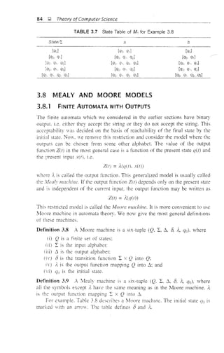 84 !;' Theory ofcomputer Science
TABLE 3.7 State Table of Mi for Example 3.8
State/I a
-_..._--_._------
b
[qo, Cli]
[qc. q1 q2]
[qJ Clil [qol
[qo q,. q2l [qo. q,]
[qQ. q-,. Q2. q3] [qo. q,. q3]
[qo. qi. q3] [qo. q1 Cl2] [qo. Q,. q2]
[qc•. qi. q2. q3] [qc. q, Cl2 q3] [qo. qi. q2.{f31
- - - - - - - - - - - - - - - - - - - - - - - - - - - - - - ' - - -
3.8 MEALY AND MOORE MODELS
3.8.1 FINITE AUTOMATA WITH OUTPUTS
The finite automata vhich we considered in the earlier sections have binary
output i.e. either they accept the string or they do not accept the string. This
acceptability vas decided on the basis of reachahility of the final state by the
initial state. Now. we remove this restriction and consider the mode1 where the
outputs can be chosen from some other alphabet. The value of the output
function Z(t) in the most general case is a function of the present state q(t) and
the present input xU), i.e.
Z(n :::;
where Ie is called the output function. This generalized model is usua!Jy called
the !'v!ca!l' machine. If the output function Z(t) depends only on the present state
and is independent of the cunent input. the output function may be written as
Z(t) :::;
This restricted model is called the j'vJoore machine. It is more convenient to use
Moore machine in automata theory. We now give the most general definitIons
of these machines.
Definition 3.8 A Moore machine is a six-tuple (Q. L, ~. 8, I,. (]ol. where
(il Q is a finite set of states:
I is the input alphabet:
(iii) ~ is the output alphabet:
8 is the transition function I x Q into Q:
I, is the output function mapping Q into ~; and
(]o is the initial state.
Definition 3.9 /'I. Ivlealy machine is a six-tuple (Q, I, ~, 8. )e, qo). "vhere
all the symbols except Ie have the same meaning as in the Moore machine. A.
is the output function mapping I x Q into ,1,
For example. Table 3.8 desclibes a Moore machme. The initial state iJo is
marked with an arrow. The table defines 8 ane! A...
 