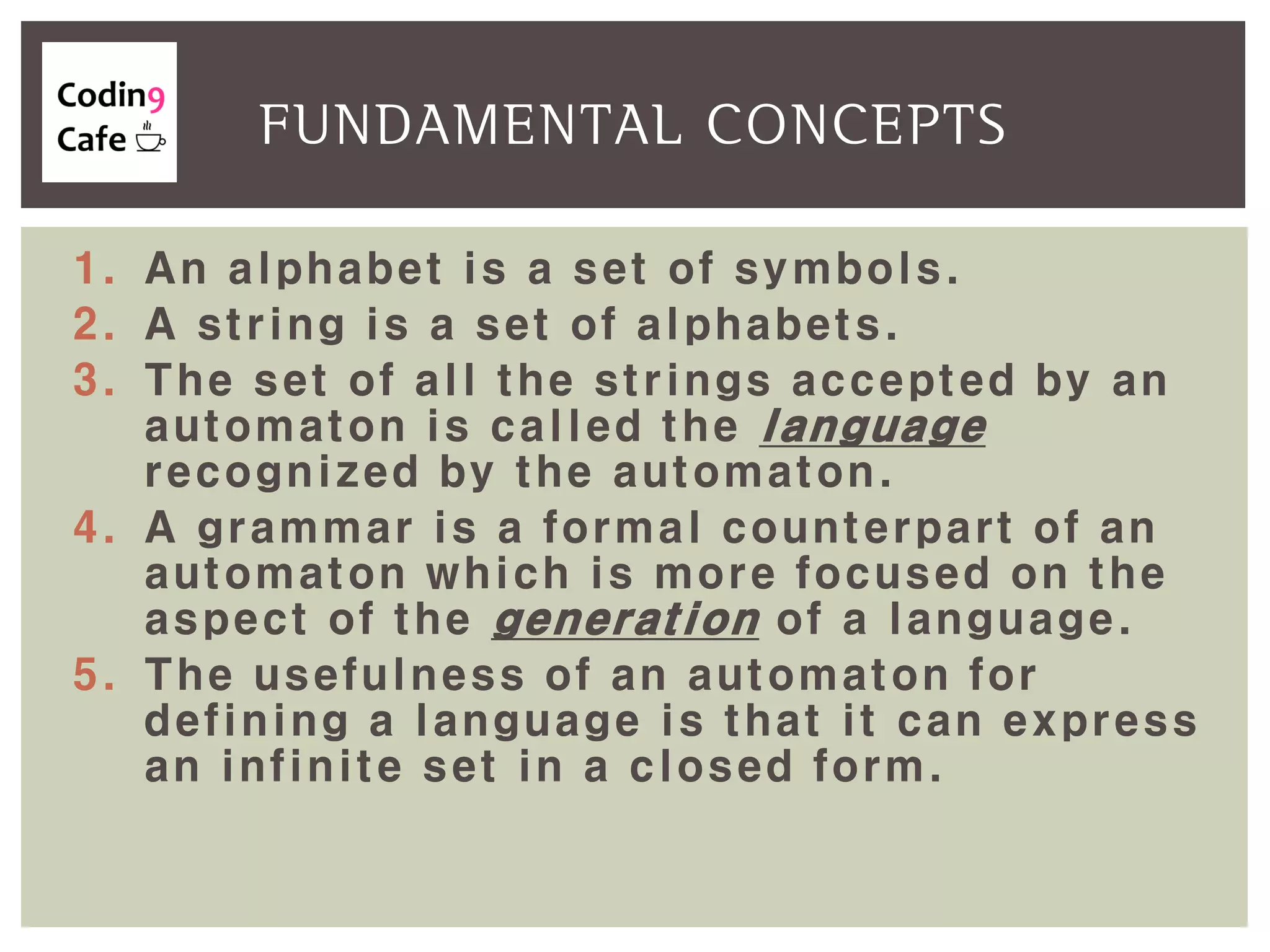 1. An alphabet is a set of symbols.
2. A string is a set of alphabets.
3. The set of all the strings accepted by an
automaton is called the language
recognized by the automaton.
4. A grammar is a formal counterpart of an
automaton which is more focused on the
aspect of the generation of a language.
5. The usefulness of an automaton for
defining a language is that it can express
an infinite set in a closed form.
FUNDAMENTAL CONCEPTS
 