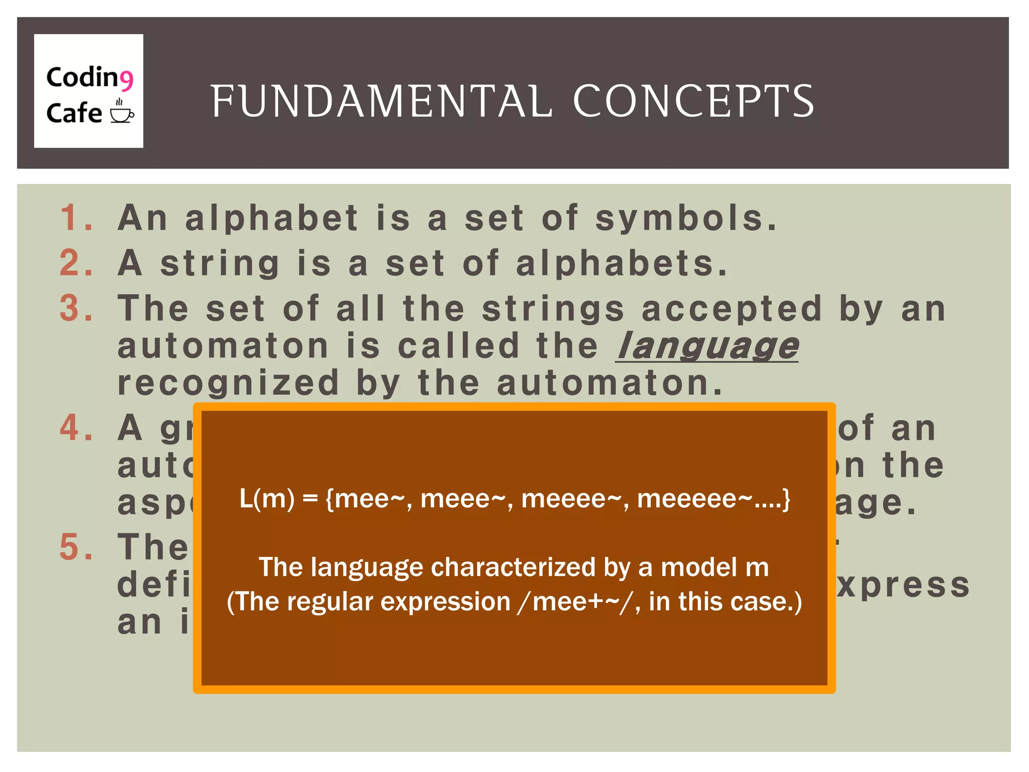 1. An alphabet is a set of symbols.
2. A string is a set of alphabets.
3. The set of all the strings accepted by an
automaton is called the language
recognized by the automaton.
4. A grammar is a formal counterpart of an
automaton which is more focused on the
aspect of the generation of a language.
5. The usefulness of an automaton for
defining a language is that it can express
an infinite set in a closed form.
FUNDAMENTAL CONCEPTS
L(m) = {mee~, meee~, meeee~, meeeee~….}
The language characterized by a model m
(The regular expression /mee+~/, in this case.)
 