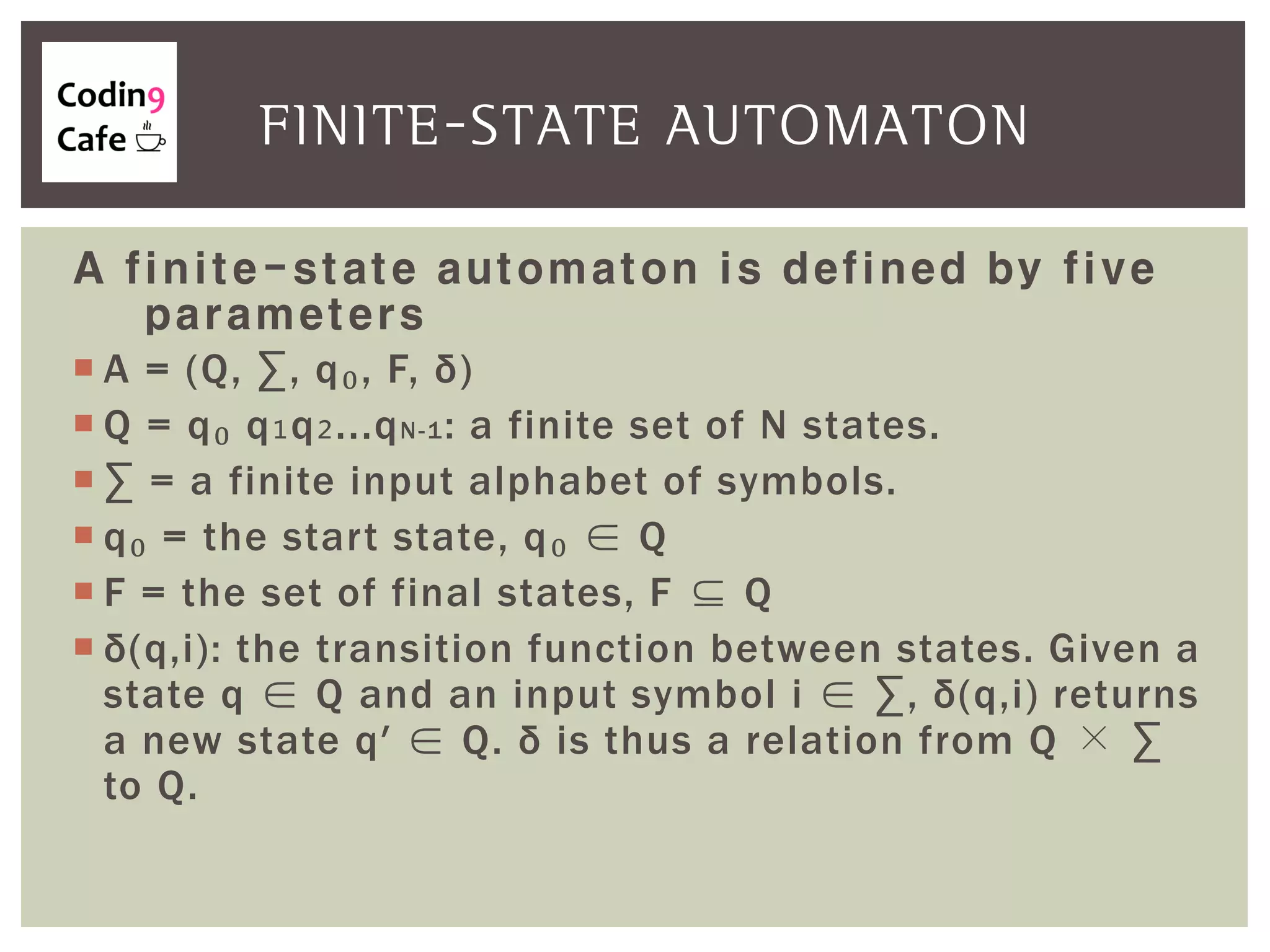 A finite-state automaton is defined by five
parameters
 A = (Q, ∑, q₀, F, δ)
 Q = q₀ q₁q₂...qN-1: a finite set of N states.
 ∑ = a finite input alphabet of symbols.
 q₀ = the start state, q₀ ∈ Q
 F = the set of final states, F ⊆ Q
 δ(q,i): the transition function between states. Given a
state q ∈ Q and an input symbol i ∈ ∑, δ(q,i) returns
a new state q′ ∈ Q. δ is thus a relation from Q × ∑
to Q.
FINITE-STATE AUTOMATON
 