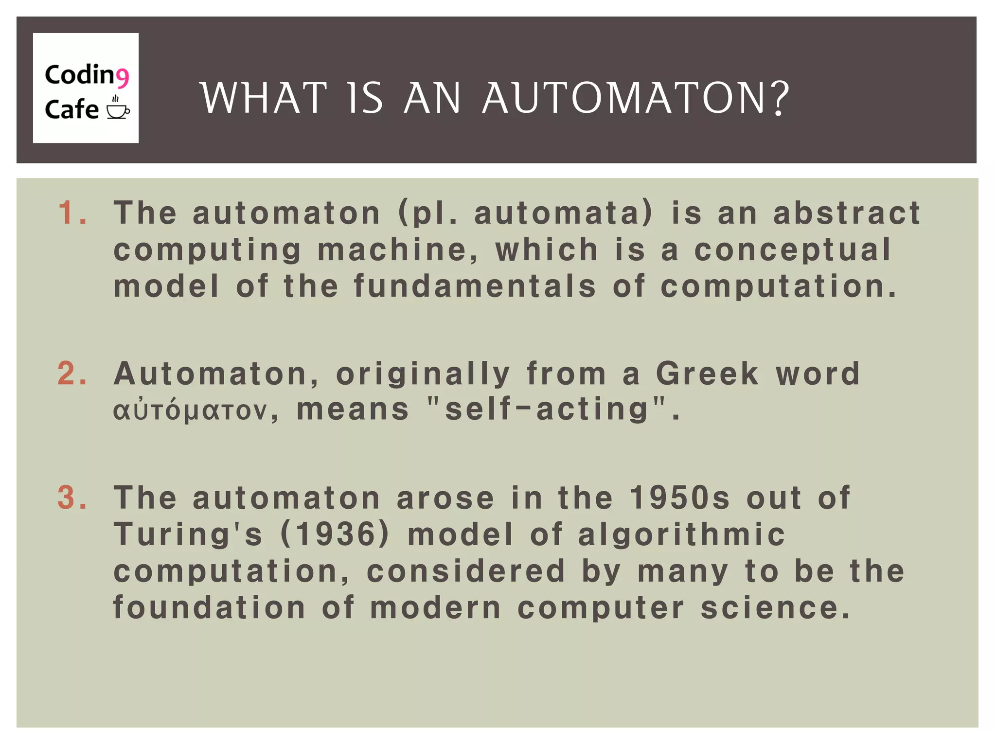 1. The automaton (pl. automata) is an abstract
computing machine, which is a conceptual
model of the fundamentals of computation.
2. Automaton, originally from a Greek word
αὐτόματον, means "self-acting".
3. The automaton arose in the 1950s out of
Turing's (1936) model of algorithmic
computation, considered by many to be the
foundation of modern computer science.
WHAT IS AN AUTOMATON?
 