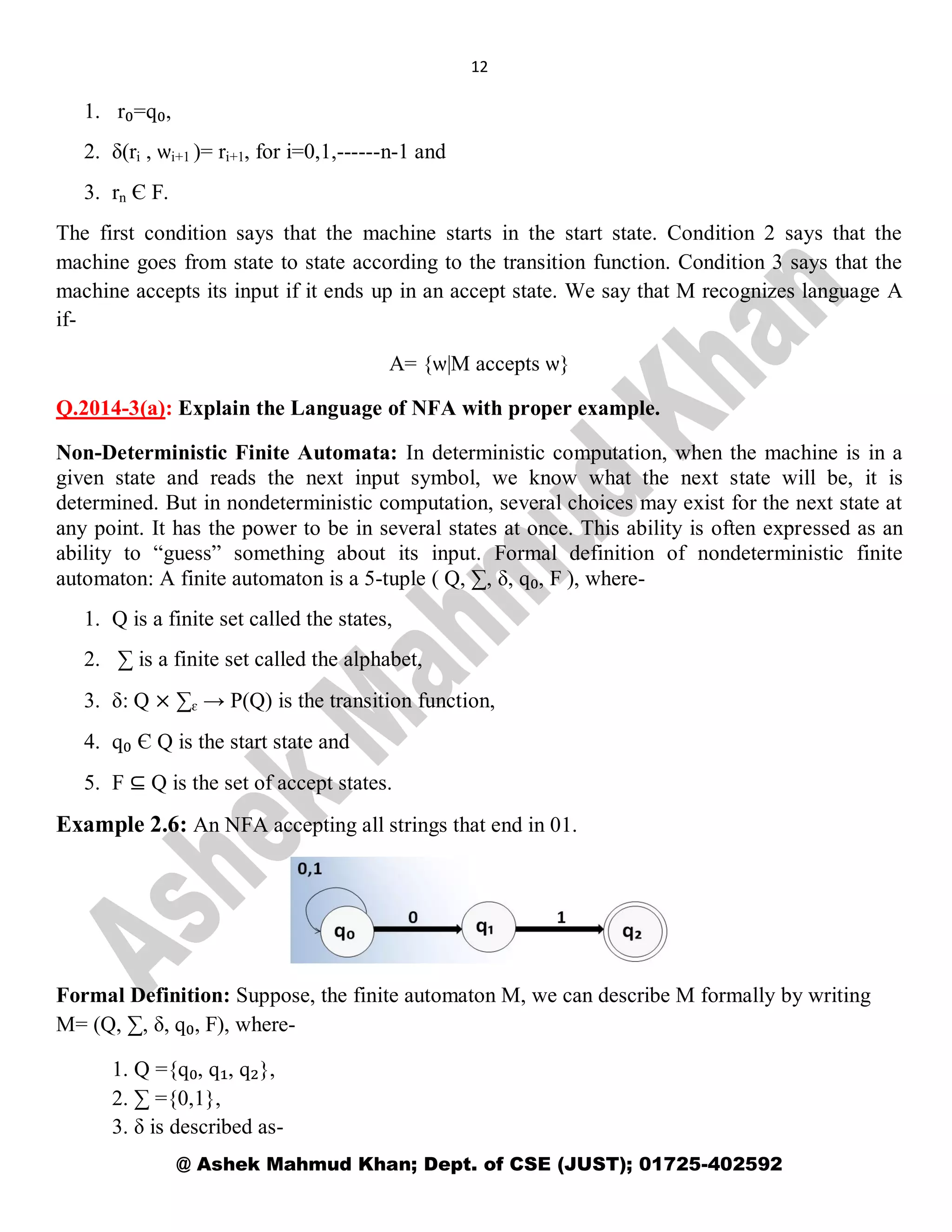 12
@ Ashek Mahmud Khan; Dept. of CSE (JUST); 01725-402592
1. r₀=q₀,
2. δ(ri , ѡi+1 )= ri+1, for i=0,1,------n-1 and
3. rn Є F.
The first condition says that the machine starts in the start state. Condition 2 says that the
machine goes from state to state according to the transition function. Condition 3 says that the
machine accepts its input if it ends up in an accept state. We say that M recognizes language A
if-
A= {ѡ|M accepts ѡ}
Q.2014-3(a): Explain the Language of NFA with proper example.
Non-Deterministic Finite Automata: In deterministic computation, when the machine is in a
given state and reads the next input symbol, we know what the next state will be, it is
determined. But in nondeterministic computation, several choices may exist for the next state at
any point. It has the power to be in several states at once. This ability is often expressed as an
ability to “guess” something about its input. Formal definition of nondeterministic finite
automaton: A finite automaton is a 5-tuple ( Q, ∑, δ, q₀, F ), where-
1. Q is a finite set called the states,
2. ∑ is a finite set called the alphabet,
3. δ: Q × ∑ɛ → P(Q) is the transition function,
4. q₀ Є Q is the start state and
5. F ⊆ Q is the set of accept states.
Example 2.6: An NFA accepting all strings that end in 01.
Formal Definition: Suppose, the finite automaton M, we can describe M formally by writing
M= (Q, ∑, δ, q₀, F), where-
1. Q ={q₀, q₁, q₂},
2. ∑ ={0,1},
3. δ is described as-
 