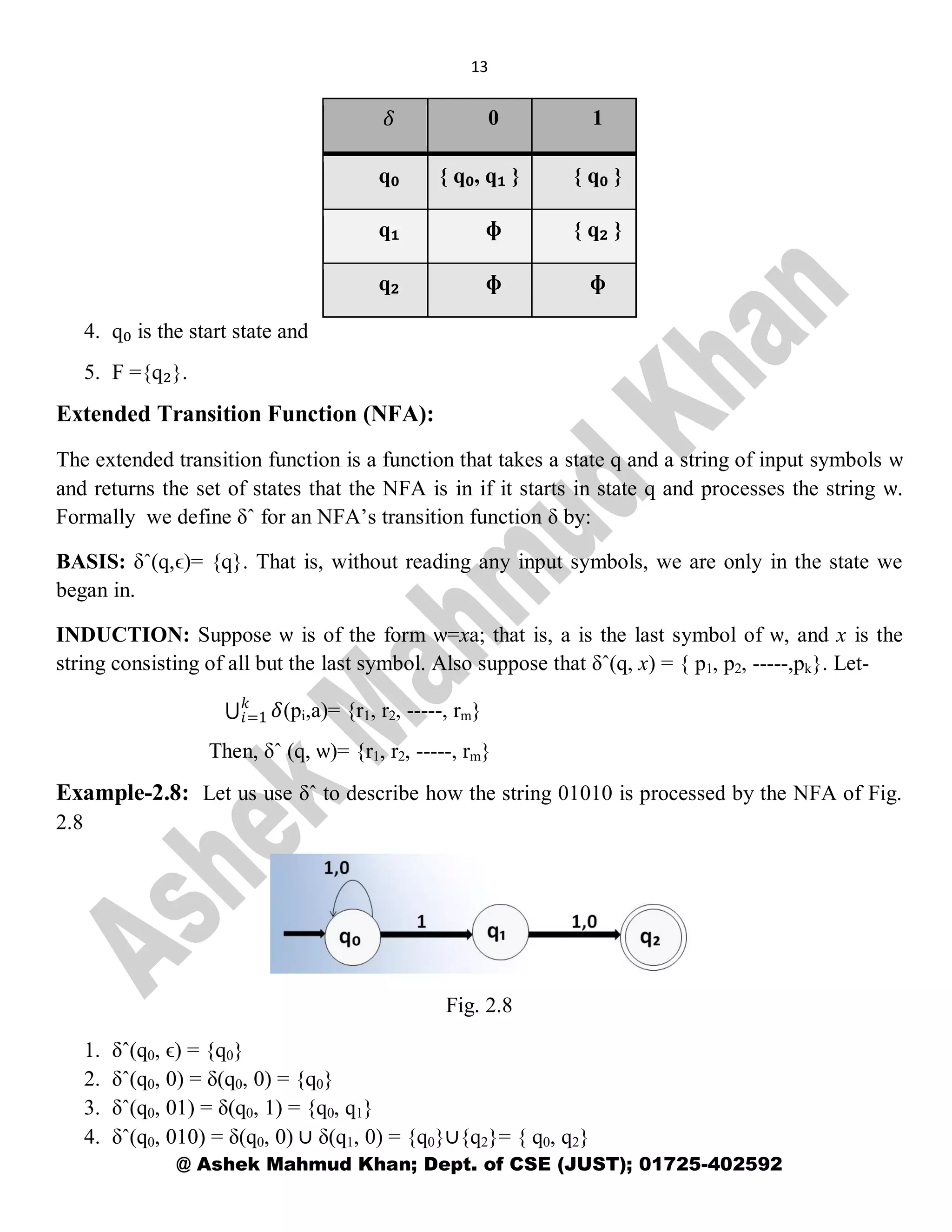 13
@ Ashek Mahmud Khan; Dept. of CSE (JUST); 01725-402592
𝛿 0 1
q₀ { q₀, q₁ } { q₀ }
q₁ ɸ { q₂ }
q₂ ɸ ɸ
4. q₀ is the start state and
5. F ={q₂}.
Extended Transition Function (NFA):
The extended transition function is a function that takes a state q and a string of input symbols ѡ
and returns the set of states that the NFA is in if it starts in state q and processes the string ѡ.
Formally we define δˆ for an NFA’s transition function δ by:
BASIS: δˆ(q,ϵ)= {q}. That is, without reading any input symbols, we are only in the state we
began in.
INDUCTION: Suppose ѡ is of the form ѡ=xa; that is, a is the last symbol of ѡ, and x is the
string consisting of all but the last symbol. Also suppose that δˆ(q, x) = { p1, p2, -----,pk}. Let-
𝛿𝑘
𝑖=1 (pi,a)= {r1, r2, -----, rm}
Then, δˆ (q, ѡ)= {r1, r2, -----, rm}
Example-2.8: Let us use δˆ to describe how the string 01010 is processed by the NFA of Fig.
2.8
Fig. 2.8
1. δˆ(q0, ϵ) = {q0}
2. δˆ(q0, 0) = δ(q0, 0) = {q0}
3. δˆ(q0, 01) = δ(q0, 1) = {q0, q1}
4. δˆ(q0, 010) = δ(q0, 0) ∪ δ(q1, 0) = {q0}∪{q2}= { q0, q2}
 