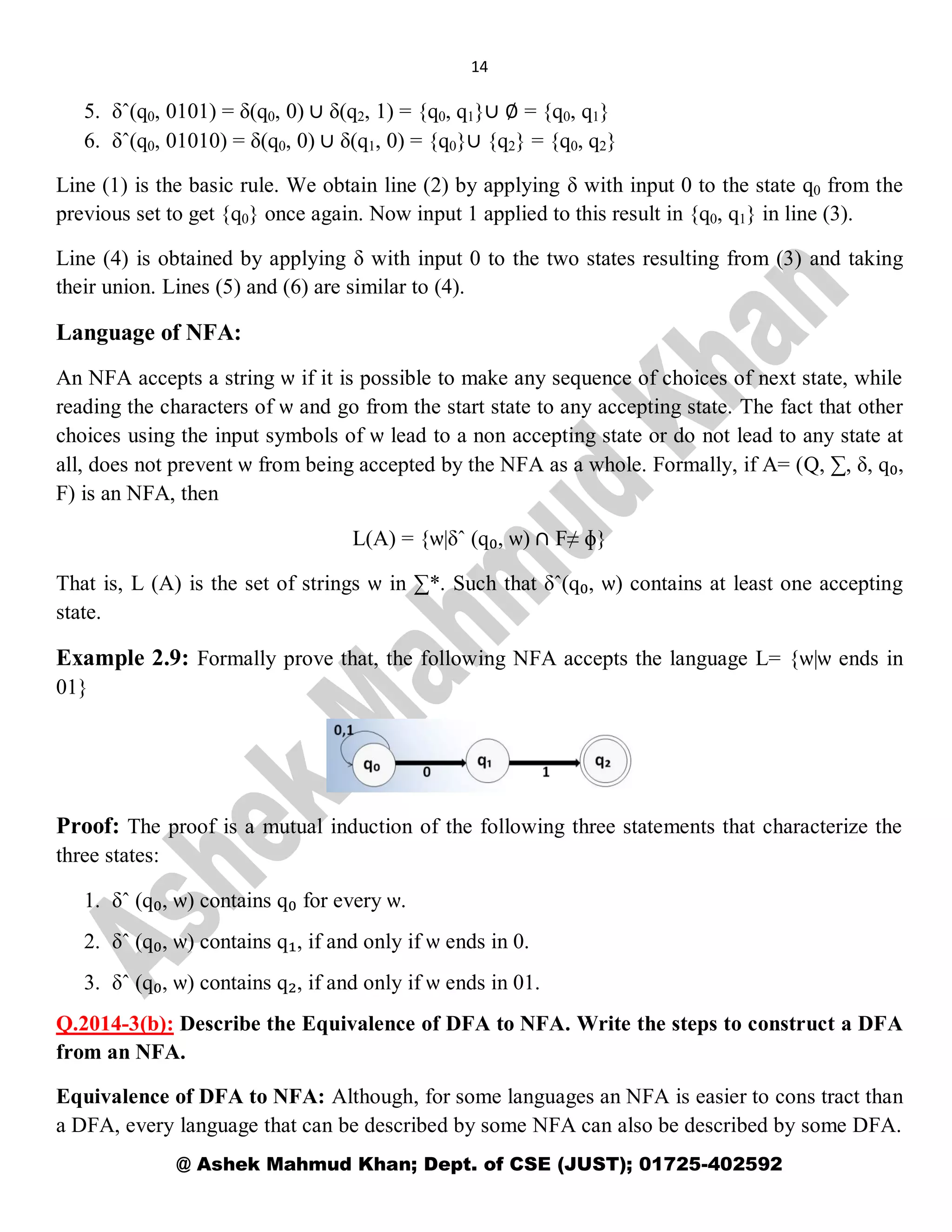 14
@ Ashek Mahmud Khan; Dept. of CSE (JUST); 01725-402592
5. δˆ(q0, 0101) = δ(q0, 0) ∪ δ(q2, 1) = {q0, q1}∪ ∅ = {q0, q1}
6. δˆ(q0, 01010) = δ(q0, 0) ∪ δ(q1, 0) = {q0}∪ {q2} = {q0, q2}
Line (1) is the basic rule. We obtain line (2) by applying δ with input 0 to the state q0 from the
previous set to get {q0} once again. Now input 1 applied to this result in {q0, q1} in line (3).
Line (4) is obtained by applying δ with input 0 to the two states resulting from (3) and taking
their union. Lines (5) and (6) are similar to (4).
Language of NFA:
An NFA accepts a string ѡ if it is possible to make any sequence of choices of next state, while
reading the characters of ѡ and go from the start state to any accepting state. The fact that other
choices using the input symbols of ѡ lead to a non accepting state or do not lead to any state at
all, does not prevent ѡ from being accepted by the NFA as a whole. Formally, if A= (Q, ∑, δ, q₀,
F) is an NFA, then
L(A) = {ѡ|δˆ (q₀, ѡ) ∩ F≠ ɸ}
That is, L (A) is the set of strings ѡ in ∑*. Such that δˆ(q₀, ѡ) contains at least one accepting
state.
Example 2.9: Formally prove that, the following NFA accepts the language L= {ѡ|ѡ ends in
01}
Proof: The proof is a mutual induction of the following three statements that characterize the
three states:
1. δˆ (q₀, ѡ) contains q₀ for every ѡ.
2. δˆ (q₀, ѡ) contains q₁, if and only if ѡ ends in 0.
3. δˆ (q₀, ѡ) contains q₂, if and only if ѡ ends in 01.
Q.2014-3(b): Describe the Equivalence of DFA to NFA. Write the steps to construct a DFA
from an NFA.
Equivalence of DFA to NFA: Although, for some languages an NFA is easier to cons tract than
a DFA, every language that can be described by some NFA can also be described by some DFA.
 