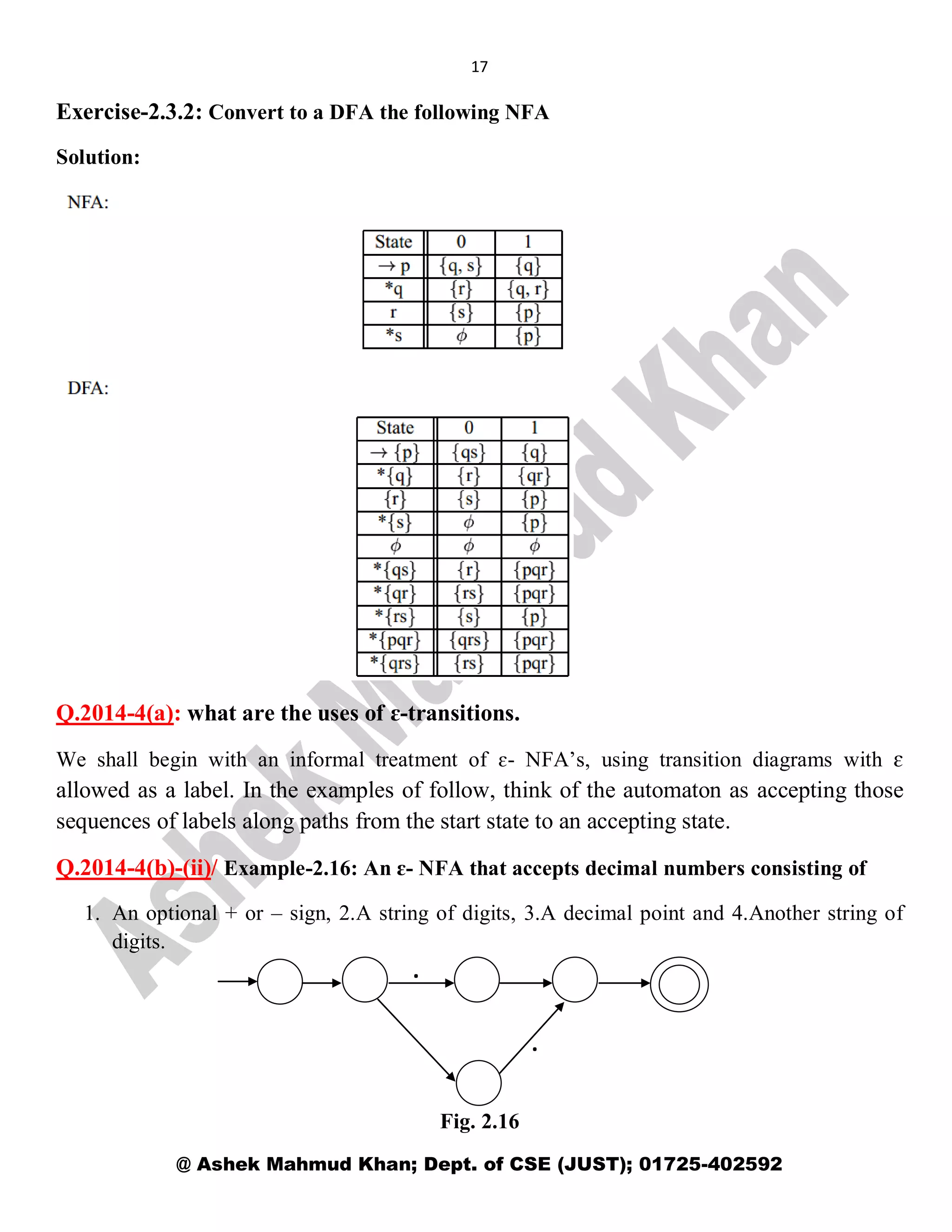 17
@ Ashek Mahmud Khan; Dept. of CSE (JUST); 01725-402592
Exercise-2.3.2: Convert to a DFA the following NFA
Solution:
Q.2014-4(a): what are the uses of ɛ-transitions.
We shall begin with an informal treatment of ɛ- NFA’s, using transition diagrams with ɛ
allowed as a label. In the examples of follow, think of the automaton as accepting those
sequences of labels along paths from the start state to an accepting state.
Q.2014-4(b)-(ii)/ Example-2.16: An ɛ- NFA that accepts decimal numbers consisting of
1. An optional + or – sign, 2.A string of digits, 3.A decimal point and 4.Another string of
digits.
Fig. 2.16
.
.
 