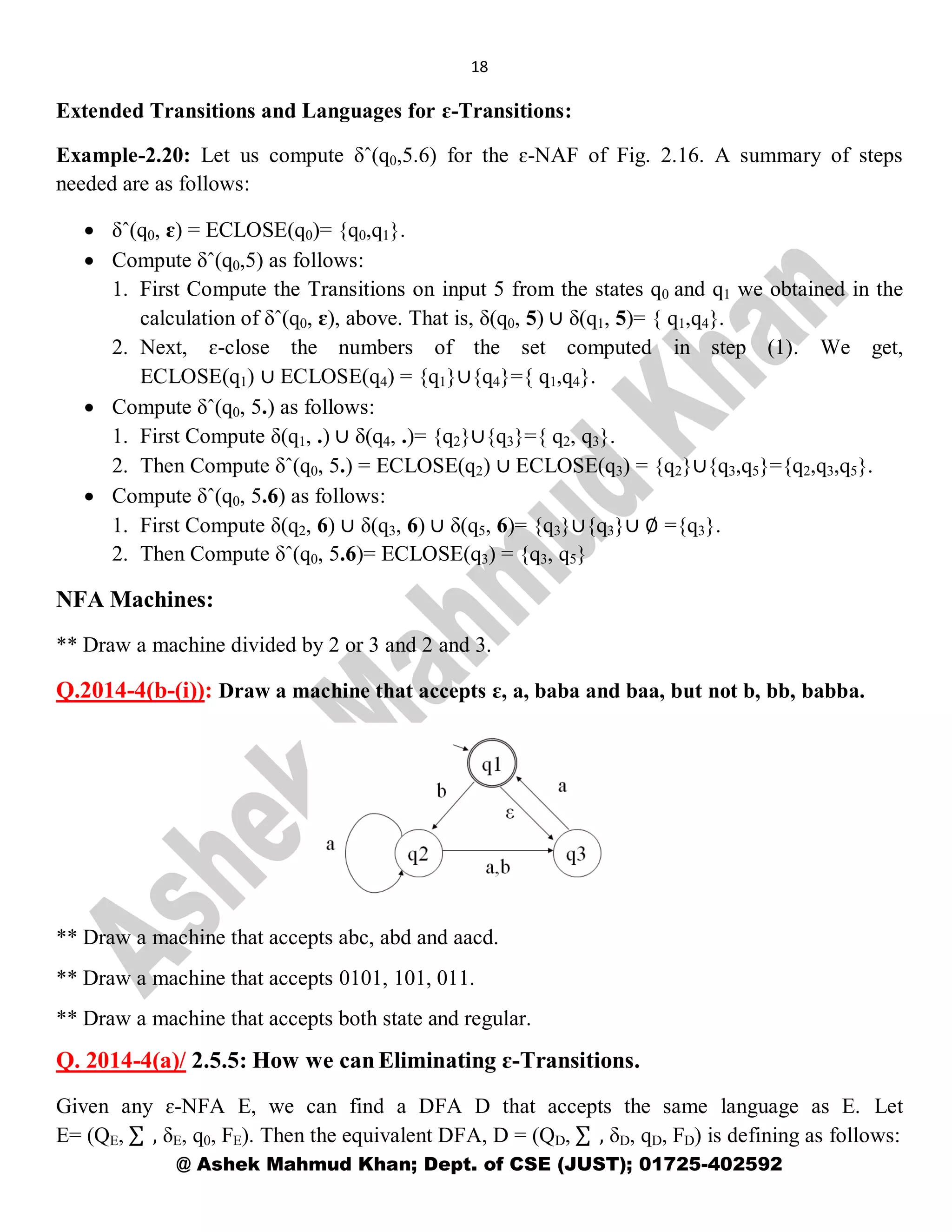 18
@ Ashek Mahmud Khan; Dept. of CSE (JUST); 01725-402592
Extended Transitions and Languages for ɛ-Transitions:
Example-2.20: Let us compute δˆ(q0,5.6) for the ɛ-NAF of Fig. 2.16. A summary of steps
needed are as follows:
 δˆ(q0, ɛ) = ECLOSE(q0)= {q0,q1}.
 Compute δˆ(q0,5) as follows:
1. First Compute the Transitions on input 5 from the states q0 and q1 we obtained in the
calculation of δˆ(q0, ɛ), above. That is, δ(q0, 5) ∪ δ(q1, 5)= { q1,q4}.
2. Next, ɛ-close the numbers of the set computed in step (1). We get,
ECLOSE(q1) ∪ ECLOSE(q4) = {q1}∪{q4}={ q1,q4}.
 Compute δˆ(q0, 5.) as follows:
1. First Compute δ(q1, .) ∪ δ(q4, .)= {q2}∪{q3}={ q2, q3}.
2. Then Compute δˆ(q0, 5.) = ECLOSE(q2) ∪ ECLOSE(q3) = {q2}∪{q3,q5}={q2,q3,q5}.
 Compute δˆ(q0, 5.6) as follows:
1. First Compute δ(q2, 6) ∪ δ(q3, 6) ∪ δ(q5, 6)= {q3}∪{q3}∪ ∅ ={q3}.
2. Then Compute δˆ(q0, 5.6)= ECLOSE(q3) = {q3, q5}
NFA Machines:
** Draw a machine divided by 2 or 3 and 2 and 3.
Q.2014-4(b-(i)): Draw a machine that accepts ɛ, a, baba and baa, but not b, bb, babba.
** Draw a machine that accepts abc, abd and aacd.
** Draw a machine that accepts 0101, 101, 011.
** Draw a machine that accepts both state and regular.
Q. 2014-4(a)/ 2.5.5: How we can Eliminating ɛ-Transitions.
Given any ɛ-NFA E, we can find a DFA D that accepts the same language as E. Let
E= (QE, , δE, q0, FE). Then the equivalent DFA, D = (QD, , δD, qD, FD) is defining as follows:
 