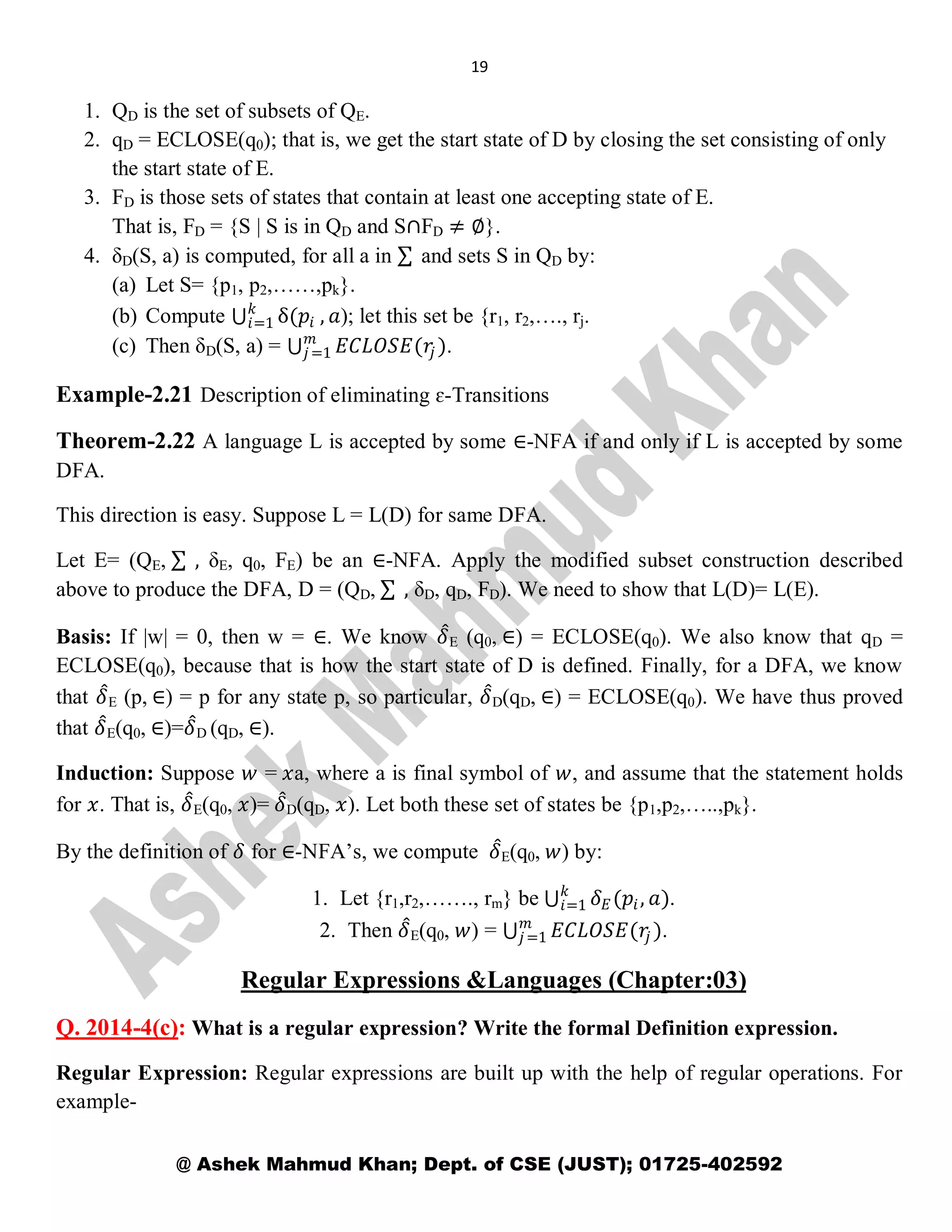 19
@ Ashek Mahmud Khan; Dept. of CSE (JUST); 01725-402592
1. QD is the set of subsets of QE.
2. qD = ECLOSE(q0); that is, we get the start state of D by closing the set consisting of only
the start state of E.
3. FD is those sets of states that contain at least one accepting state of E.
That is, FD = {S | S is in QD and S∩FD ≠ ∅}.
4. δD(S, a) is computed, for all a in and sets S in QD by:
(a) Let S= {p1, p2,……,pk}.
(b) Compute δ(𝑝𝑖
𝑘
𝑖=1 , 𝑎); let this set be {r1, r2,…., rj.
(c) Then δD(S, a) = 𝐸𝐶𝐿𝑂𝑆𝐸(𝑟𝑗 )𝑚
𝑗=1 .
Example-2.21 Description of eliminating ɛ-Transitions
Theorem-2.22 A language L is accepted by some ∈-NFA if and only if L is accepted by some
DFA.
This direction is easy. Suppose L = L(D) for same DFA.
Let E= (QE, , δE, q0, FE) be an ∈-NFA. Apply the modified subset construction described
above to produce the DFA, D = (QD, , δD, qD, FD). We need to show that L(D)= L(E).
Basis: If |w| = 0, then w = ∈. We know 𝛿E (q0, ∈) = ECLOSE(q0). We also know that qD =
ECLOSE(q0), because that is how the start state of D is defined. Finally, for a DFA, we know
that 𝛿E (p, ∈) = p for any state p, so particular, 𝛿D(qD, ∈) = ECLOSE(q0). We have thus proved
that 𝛿E(q0, ∈)=𝛿D (qD, ∈).
Induction: Suppose 𝑤 = 𝑥a, where a is final symbol of 𝑤, and assume that the statement holds
for 𝑥. That is, 𝛿E(q0, 𝑥)= 𝛿D(qD, 𝑥). Let both these set of states be {p1,p2,…..,pk}.
By the definition of 𝛿 for ∈-NFA’s, we compute 𝛿E(q0, 𝑤) by:
1. Let {r1,r2,……., rm} be 𝛿 𝐸(𝑝𝑖, 𝑎)𝑘
𝑖=1 .
2. Then 𝛿E(q0, 𝑤) = 𝐸𝐶𝐿𝑂𝑆𝐸(𝑟𝑗 )𝑚
𝑗=1 .
Regular Expressions &Languages (Chapter:03)
Q. 2014-4(c): What is a regular expression? Write the formal Definition expression.
Regular Expression: Regular expressions are built up with the help of regular operations. For
example-
 