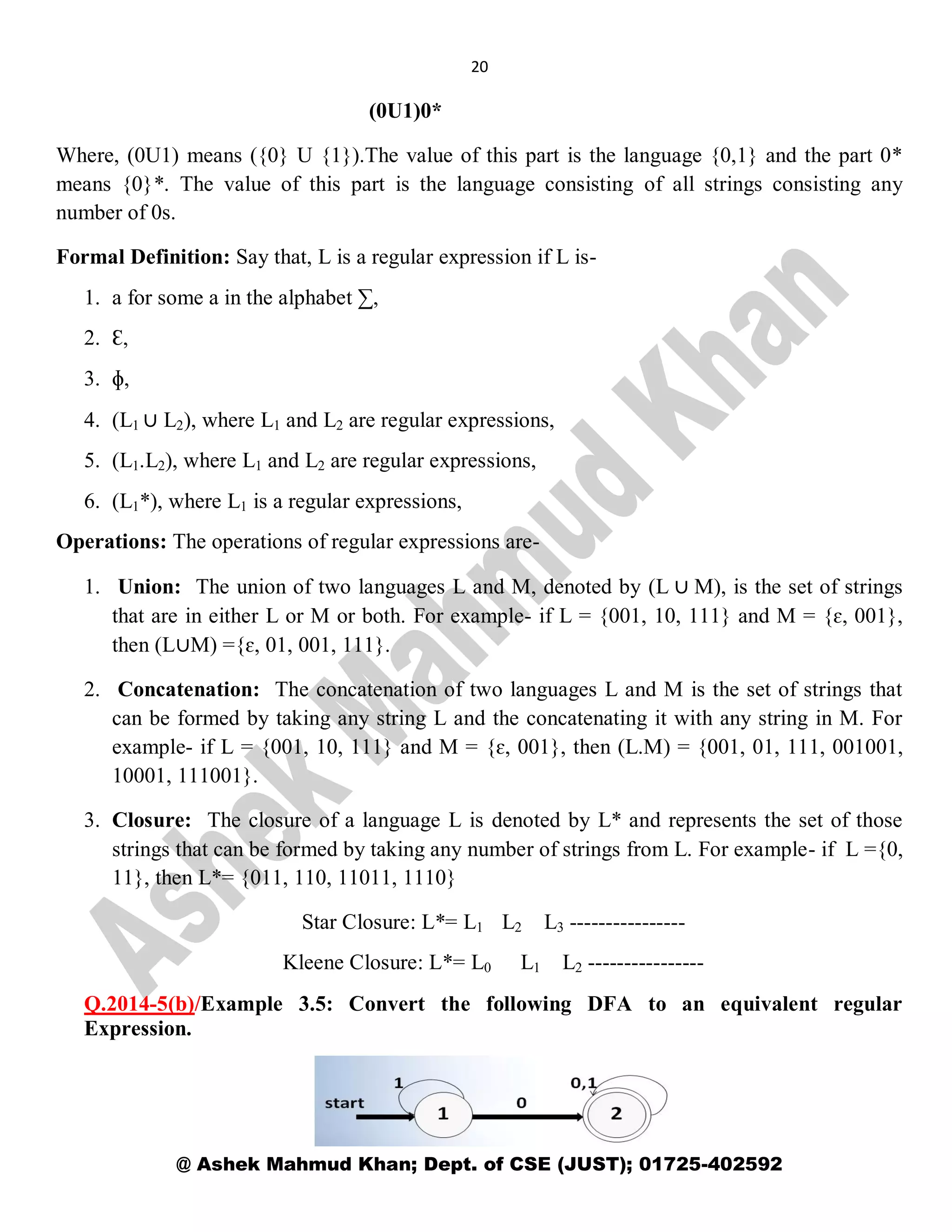 20
@ Ashek Mahmud Khan; Dept. of CSE (JUST); 01725-402592
(0U1)0*
Where, (0U1) means ({0} U {1}).The value of this part is the language {0,1} and the part 0*
means {0}*. The value of this part is the language consisting of all strings consisting any
number of 0s.
Formal Definition: Say that, L is a regular expression if L is-
1. a for some a in the alphabet ∑,
2. Ɛ,
3. ɸ,
4. (L1 ∪ L2), where L1 and L2 are regular expressions,
5. (L1.L2), where L1 and L2 are regular expressions,
6. (L1*), where L1 is a regular expressions,
Operations: The operations of regular expressions are-
1. Union: The union of two languages L and M, denoted by (L ∪ M), is the set of strings
that are in either L or M or both. For example- if L = {001, 10, 111} and M = {ɛ, 001},
then (L∪M) ={ɛ, 01, 001, 111}.
2. Concatenation: The concatenation of two languages L and M is the set of strings that
can be formed by taking any string L and the concatenating it with any string in M. For
example- if L = {001, 10, 111} and M = {ɛ, 001}, then (L.M) = {001, 01, 111, 001001,
10001, 111001}.
3. Closure: The closure of a language L is denoted by L* and represents the set of those
strings that can be formed by taking any number of strings from L. For example- if L ={0,
11}, then L*= {011, 110, 11011, 1110}
Star Closure: L*= L1 L2 L3 ----------------
Kleene Closure: L*= L0 L1 L2 ----------------
Q.2014-5(b)/Example 3.5: Convert the following DFA to an equivalent regular
Expression.
 
