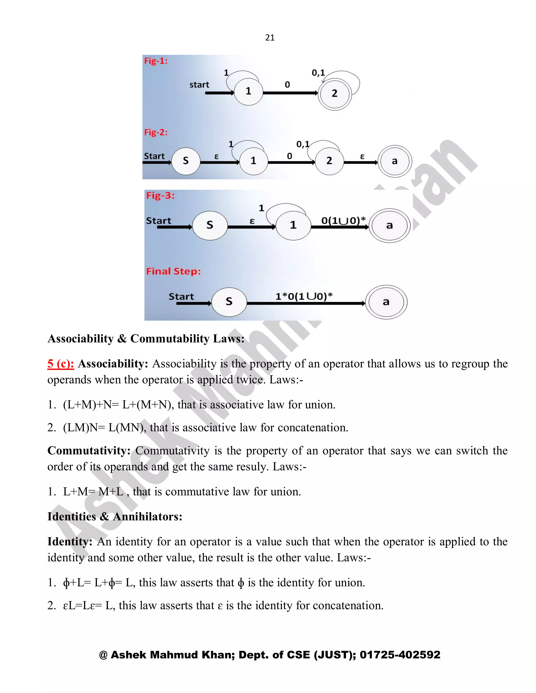 21
@ Ashek Mahmud Khan; Dept. of CSE (JUST); 01725-402592
Associability & Commutability Laws:
5 (c): Associability: Associability is the property of an operator that allows us to regroup the
operands when the operator is applied twice. Laws:-
1. (L+M)+N= L+(M+N), that is associative law for union.
2. (LM)N= L(MN), that is associative law for concatenation.
Commutativity: Commutativity is the property of an operator that says we can switch the
order of its operands and get the same resuly. Laws:-
1. L+M= M+L , that is commutative law for union.
Identities & Annihilators:
Identity: An identity for an operator is a value such that when the operator is applied to the
identity and some other value, the result is the other value. Laws:-
1. ɸ+L= L+ɸ= L, this law asserts that ɸ is the identity for union.
2. ɛL=Lɛ= L, this law asserts that ɛ is the identity for concatenation.
 