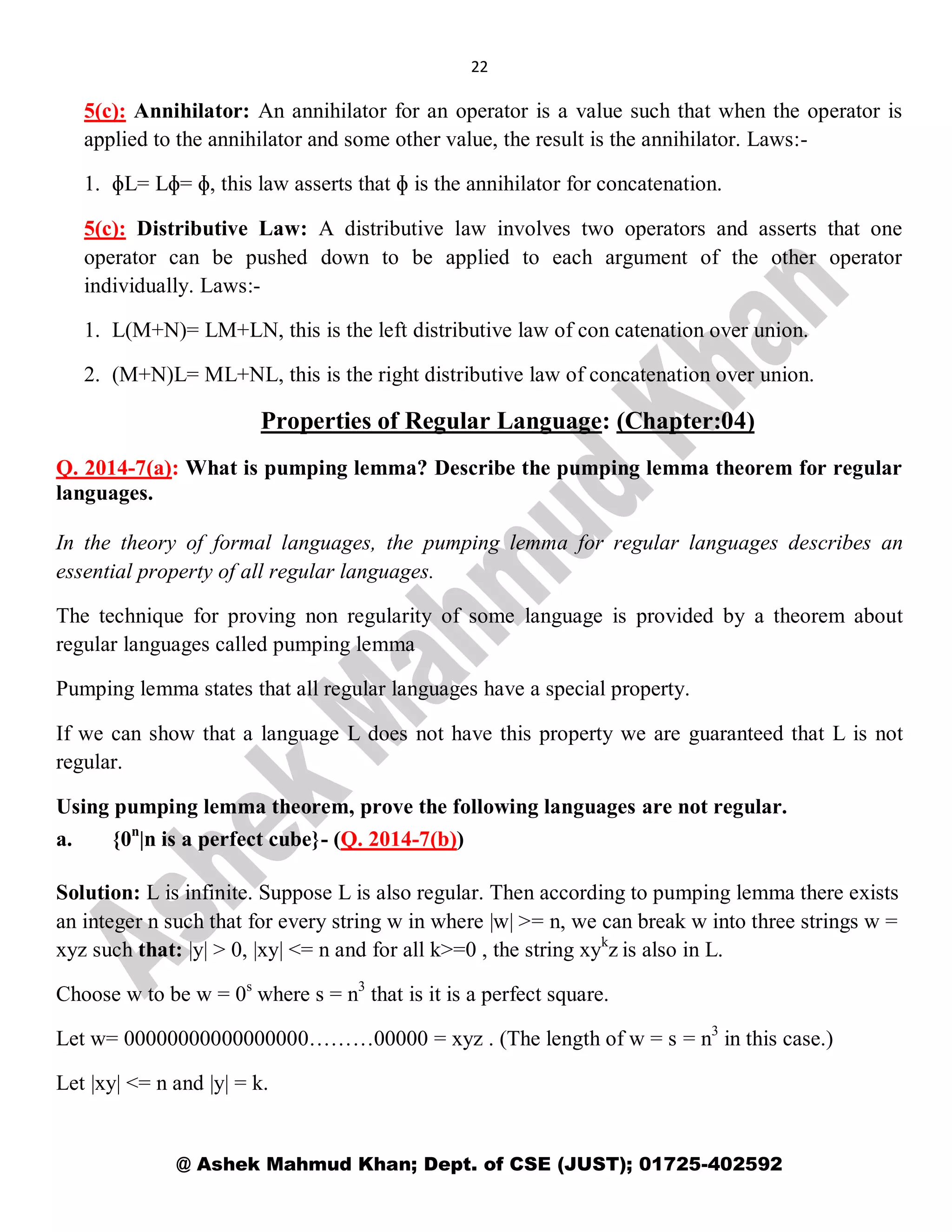 22
@ Ashek Mahmud Khan; Dept. of CSE (JUST); 01725-402592
5(c): Annihilator: An annihilator for an operator is a value such that when the operator is
applied to the annihilator and some other value, the result is the annihilator. Laws:-
1. ɸL= Lɸ= ɸ, this law asserts that ɸ is the annihilator for concatenation.
5(c): Distributive Law: A distributive law involves two operators and asserts that one
operator can be pushed down to be applied to each argument of the other operator
individually. Laws:-
1. L(M+N)= LM+LN, this is the left distributive law of con catenation over union.
2. (M+N)L= ML+NL, this is the right distributive law of concatenation over union.
Properties of Regular Language: (Chapter:04)
Q. 2014-7(a): What is pumping lemma? Describe the pumping lemma theorem for regular
languages.
In the theory of formal languages, the pumping lemma for regular languages describes an
essential property of all regular languages.
The technique for proving non regularity of some language is provided by a theorem about
regular languages called pumping lemma
Pumping lemma states that all regular languages have a special property.
If we can show that a language L does not have this property we are guaranteed that L is not
regular.
Using pumping lemma theorem, prove the following languages are not regular.
a. {0n
|n is a perfect cube}- (Q. 2014-7(b))
Solution: L is infinite. Suppose L is also regular. Then according to pumping lemma there exists
an integer n such that for every string w in where |w| >= n, we can break w into three strings w =
xyz such that: |y| > 0, |xy| <= n and for all k>=0 , the string xyk
z is also in L.
Choose w to be w = 0s
where s = n3
that is it is a perfect square.
Let w= 00000000000000000………00000 = xyz . (The length of w = s = n3
in this case.)
Let |xy| <= n and |y| = k.
 