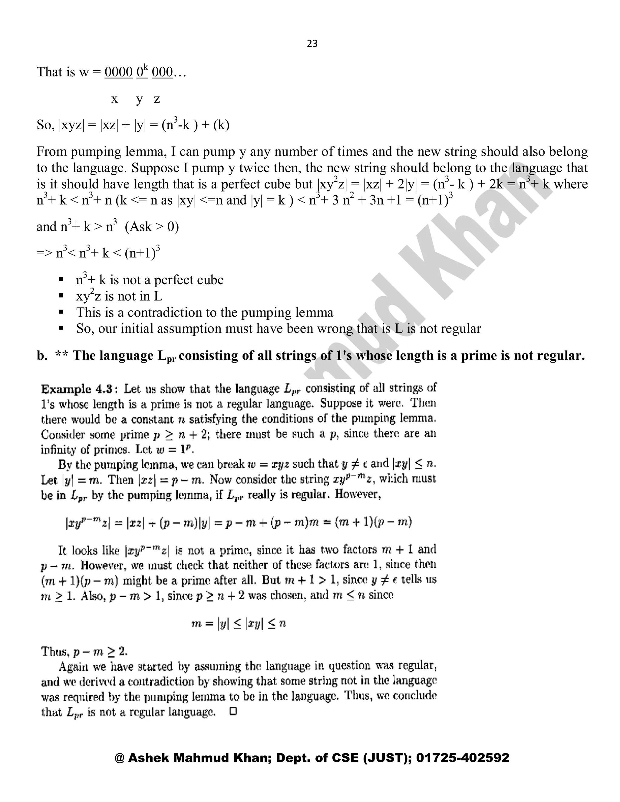 23
@ Ashek Mahmud Khan; Dept. of CSE (JUST); 01725-402592
That is w = 0000 0k
000…
x y z
So, |xyz| = |xz| + |y| = (n3
-k ) + (k)
From pumping lemma, I can pump y any number of times and the new string should also belong
to the language. Suppose I pump y twice then, the new string should belong to the language that
is it should have length that is a perfect cube but |xy2
z| = |xz| + 2|y| = (n3
- k ) + 2k = n3
+ k where
n3
+ k < n3
+ n (k <= n as |xy| <=n and |y| = k ) < n3
+ 3 n2
+ 3n +1 = (n+1)3
and n3
+ k > n3
(Ask > 0)
=> n3
< n3
+ k < (n+1)3
 n3
+ k is not a perfect cube
 xy2
z is not in L
 This is a contradiction to the pumping lemma
 So, our initial assumption must have been wrong that is L is not regular
b. ** The language Lpr consisting of all strings of 1's whose length is a prime is not regular.
 