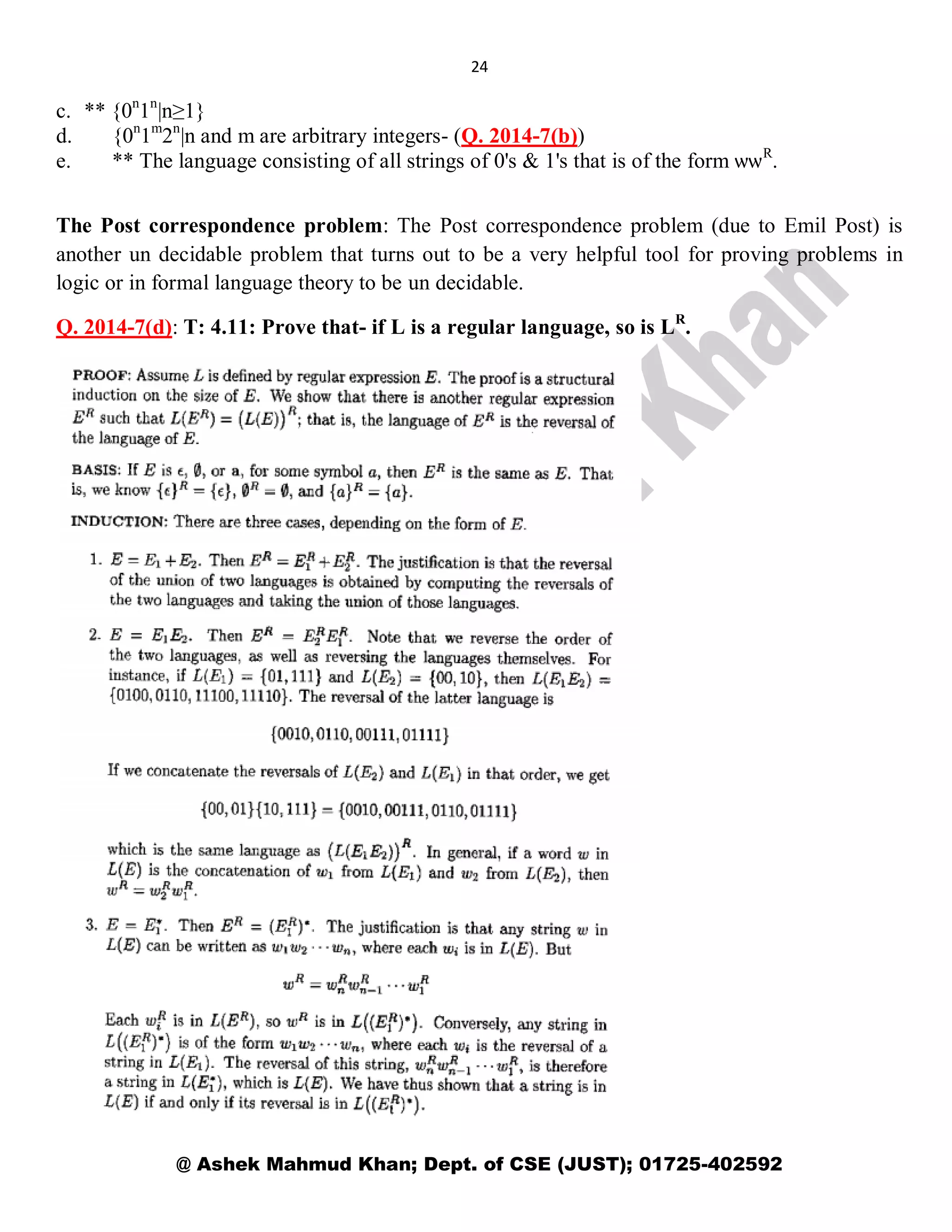 24
@ Ashek Mahmud Khan; Dept. of CSE (JUST); 01725-402592
c. ** {0n
1n
|n≥1}
d. {0n
1m
2n
|n and m are arbitrary integers- (Q. 2014-7(b))
e. ** The language consisting of all strings of 0's & 1's that is of the form ѡѡR
.
The Post correspondence problem: The Post correspondence problem (due to Emil Post) is
another un decidable problem that turns out to be a very helpful tool for proving problems in
logic or in formal language theory to be un decidable.
Q. 2014-7(d): T: 4.11: Prove that- if L is a regular language, so is LR
.
 
